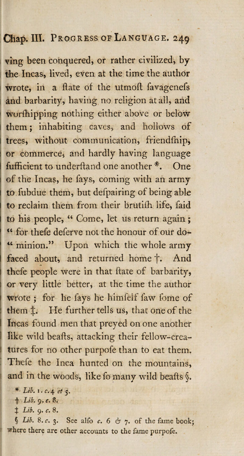 | ving been conquered, or rather civilized, by the Incas, lived, even at the time the author 1 wrote, in a hate of the utmoft favagenefs and barbarity, having no religion at all, and wurfhipping nothing either above or below them; inhabiting caves, and hollows of trees, without communication, friendfnip, or commerce, and hardly having language fufficient to underhand one another *. One of the Incas, he fays, coming with an army to fubdue them, but defpairing of being able to reclaim them from their brutifh life, faid to his people, “ Come, let us return again; “ for thefe deferve not the honour of our do- 44 minion.” Upon which the whole army faced about, and returned home f. And thefe people were in that ftate of barbarity, j or very little better, at the time the author ( wrote ; for he fays he himfelf faw fome of them J. He further tells us, that one of the ! Incas found men that preyed on one another I like wild beafts, attacking their fellow-crea- ! tures for no other purpofe than to eat them. Thefe the Inca hunted on the mountains, and in the woods, like fo many wild beafts §. * Lib. 1. r.4 et 5. •f Lib. 9.C.8. if Lib. 9. c. 8. § Lib. 8. c. 3. See alfo c. 6 &lt;b 7. of the fame book; where there are other accounts to the fame purpofe.