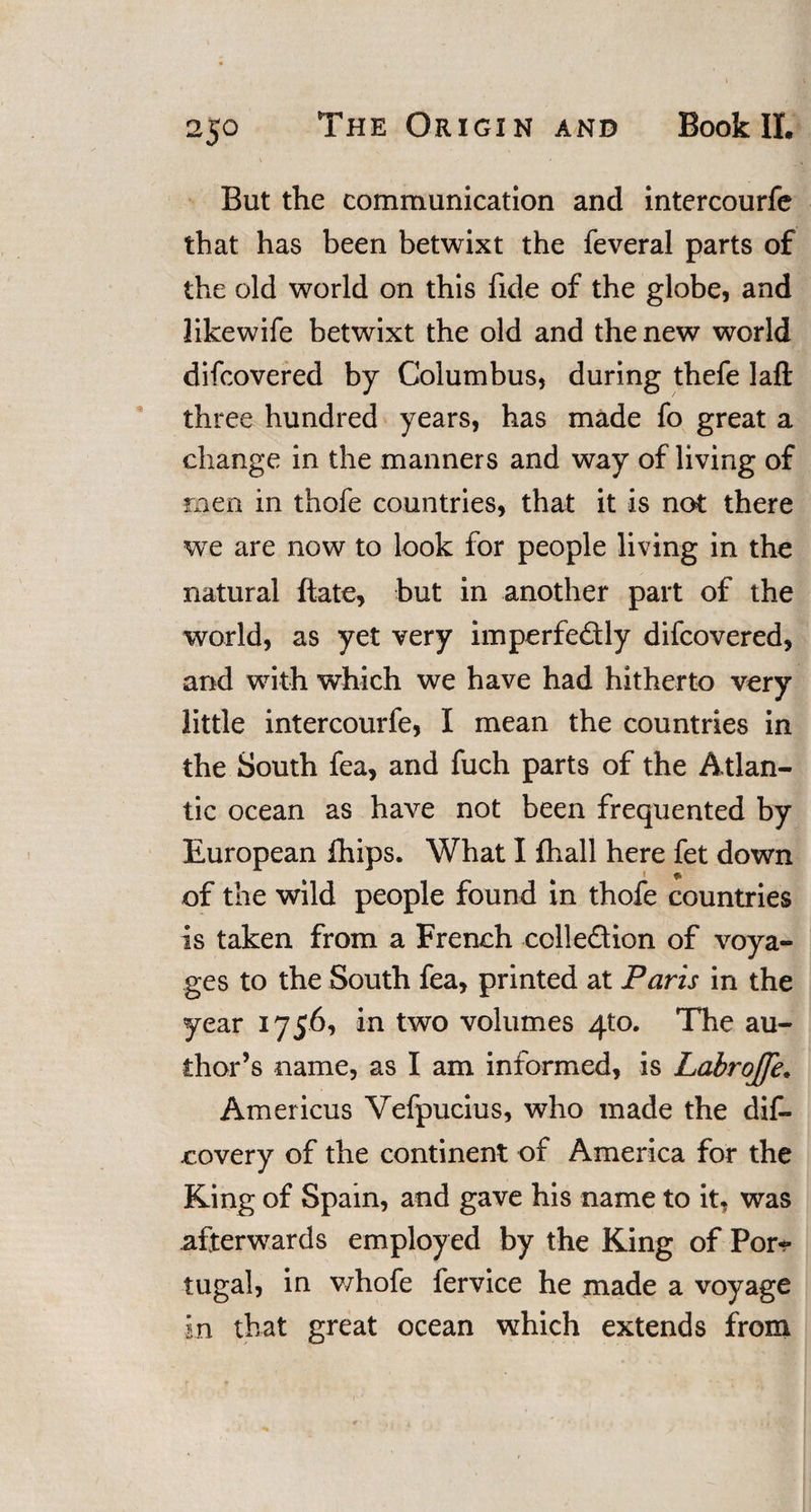 But the communication and intercourfe that has been betwixt the feveral parts of the old world on this fide of the globe, and likewife betwixt the old and the new world difcovered by Columbus, during thefe laft three hundred years, has made fo great a change in the manners and way of living of men in thofe countries, that it is not there we are now to look for people living in the natural ftate, but in another part of the world, as yet very imperfe&amp;ly difcovered, and with which we have had hitherto very little intercourfe, I mean the countries in the South fea, and fuch parts of the Atlan¬ tic ocean as have not been frequented by European ihips. What I fhall here fet down 1 ft of the wild people found in thofe countries is taken from a French cclledion of voya¬ ges to the South fea, printed at Paris in the year 1756, in two volumes 4*0. The au¬ thor’s name, as I am informed, is Labrojfe. Americus Yefpucius, who made the dif- covery of the continent of America for the King of Spain, and gave his name to it, was afterwards employed by the King of Por* tugal, in v/hofe fervice he made a voyage in that great ocean which extends from