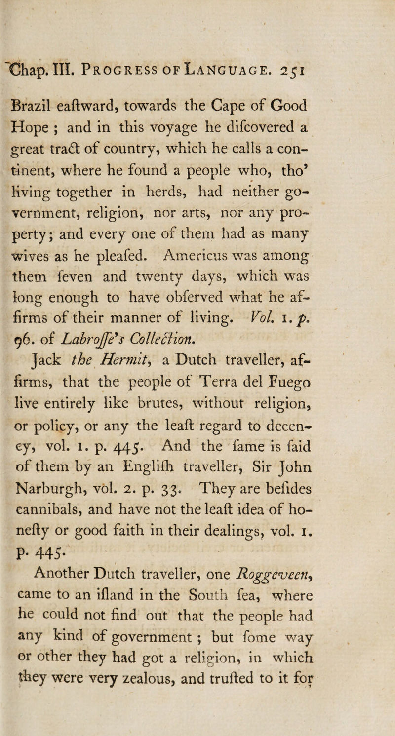 Brazil eaftward, towards the Cape of Good Hope ; and in this voyage he difcovered a great tra£t of country, which he calls a con¬ tinent, where he found a people who, tho’ living together in herds, had neither go¬ vernment, religion, nor arts, nor any pro¬ perty; and every one of them had as many wives as he pleafed. Americus was among them feven and twenty days, which was long enough to have obferved what he af¬ firms of their manner of living. Vol. 1. p. 96. of Lcibrojfe's Colleffion. jack the Hermit, a Dutch traveller, af¬ firms, that the people of Terra del Fuego live entirely like brutes, without religion, or policy, or any the leaft regard to decen¬ cy, vol. 1. p. 445. And the fame is faid of them by an Englilh traveller, Sir John Narburgh, vol. 2. p. 33. They are befides cannibals, and have not the leaft idea of ho- nefty or good faith in their dealings, vol. 1. P- 445- 1 - Another Dutch traveller, one Roggeveen, came to an ifland in the South fea, where he could not find out that the people had any kind of government ; but fome way or other they had got a religion, in which they were very zealous, and trufted to it for
