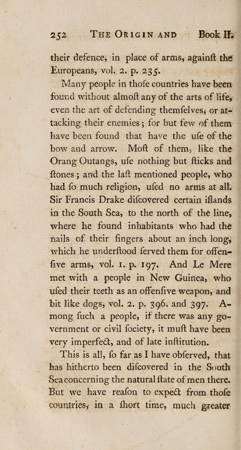 their defence, in place of arms, againft the Europeans, vol. 2. p. 235, Many people in thofe countries have been found without almoft any of the arts of life, even the art of defending themfelves, or at¬ tacking their enemies; for but few of them have been found that have the ufe of the bow and arrow. Moft of them&gt; like the Orang Outangs, ufe nothing but fticks and Hones; and the laft mentioned people, who had fo much religion, ufed no arms at all. Sir Francis Drake difcovered certain iflands in the South Sea, to the north of the line, where he found inhabitants who had the nails of their fingers about an inch long, which he underftood ferved them for offen- five arms, vol. 1. p. 197. And Le Mere met with a people in New Guinea, who ufed their teeth as an offenfive weapon, and bit like dogs, vol. 2. p. 396. and 397. A- mong fuch a people, if there was any go¬ vernment or civil fociety, it muft have been very imperfect, and of late inftitution. This is all, fo far as I have obferved, that has hitherto been difcovered in the South Sea concerning the natural Hate of men there. But we have reafon to expert from thofe countries, in a Ihort time, much greater