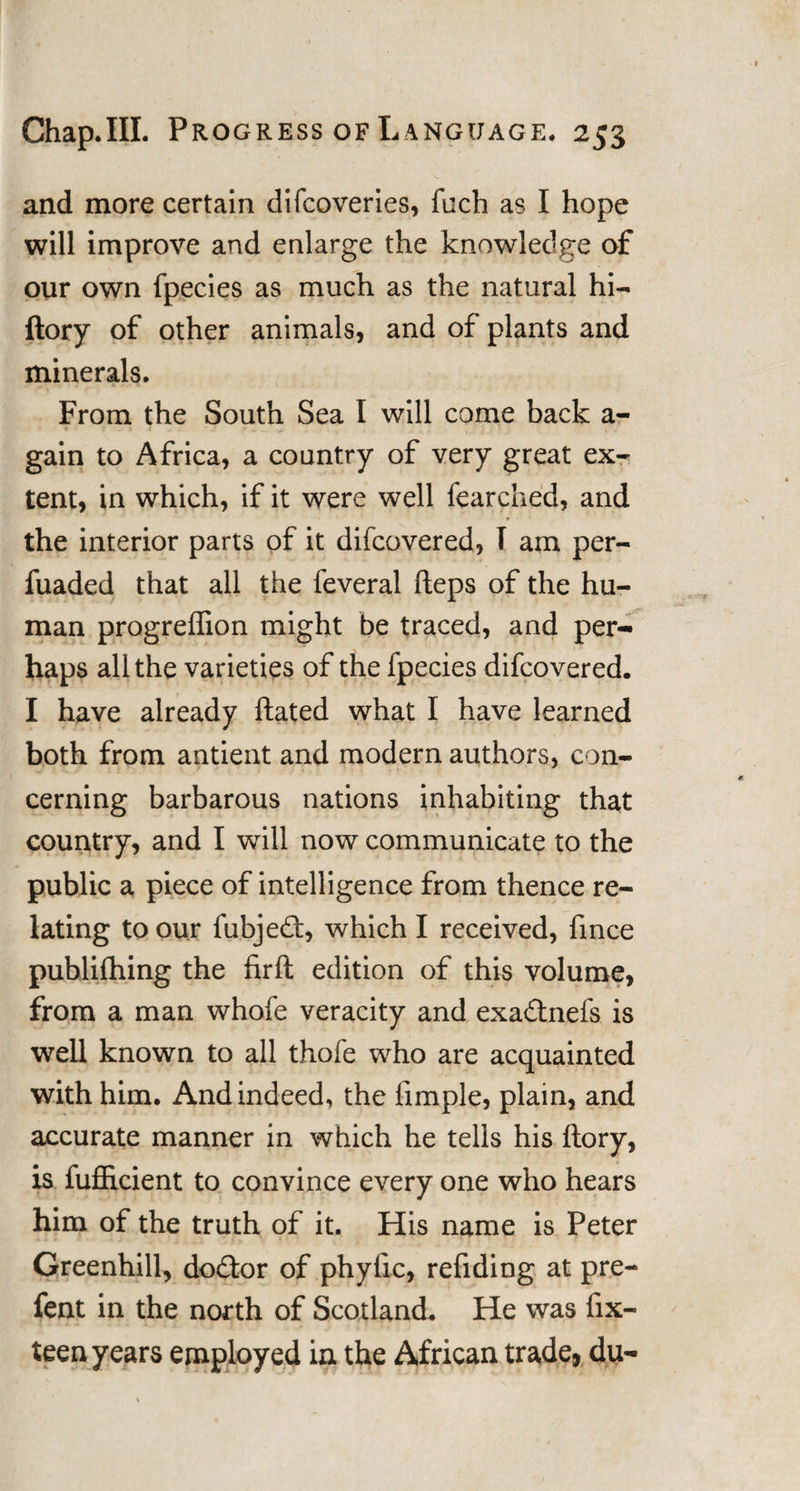 and more certain difcoveries, fuch as I hope will improve and enlarge the knowledge of our own fpecies as much as the natural hi- ftory of other animals, and of plants and minerals. From the South Sea I will come back a- gain to Africa, a country of very great ex¬ tent, in which, if it were well fearched, and the interior parts of it difcovered, T am per- fuaded that all the feveral fteps of the hu¬ man progreffion might be traced, and per¬ haps all the varieties of the fpecies difcovered. I have already ftated what I have learned both from antient and modern authors, con¬ cerning barbarous nations inhabiting that country, and I will now communicate to the public a piece of intelligence from thence re¬ lating to our fubjed, which I received, fince publifhing the firft edition of this volume, from a man whofe veracity and exadnefs is well known to all thofe who are acquainted with him. And indeed, the fimple, plain, and accurate manner in which he tells his ftory, is fufiicient to convince every one who hears him of the truth of it. His name is Peter Greenhill, dodor of phyfic, refiding at pre- fent in the north of Scotland. He was fix- teen years employed in the African trade, du-