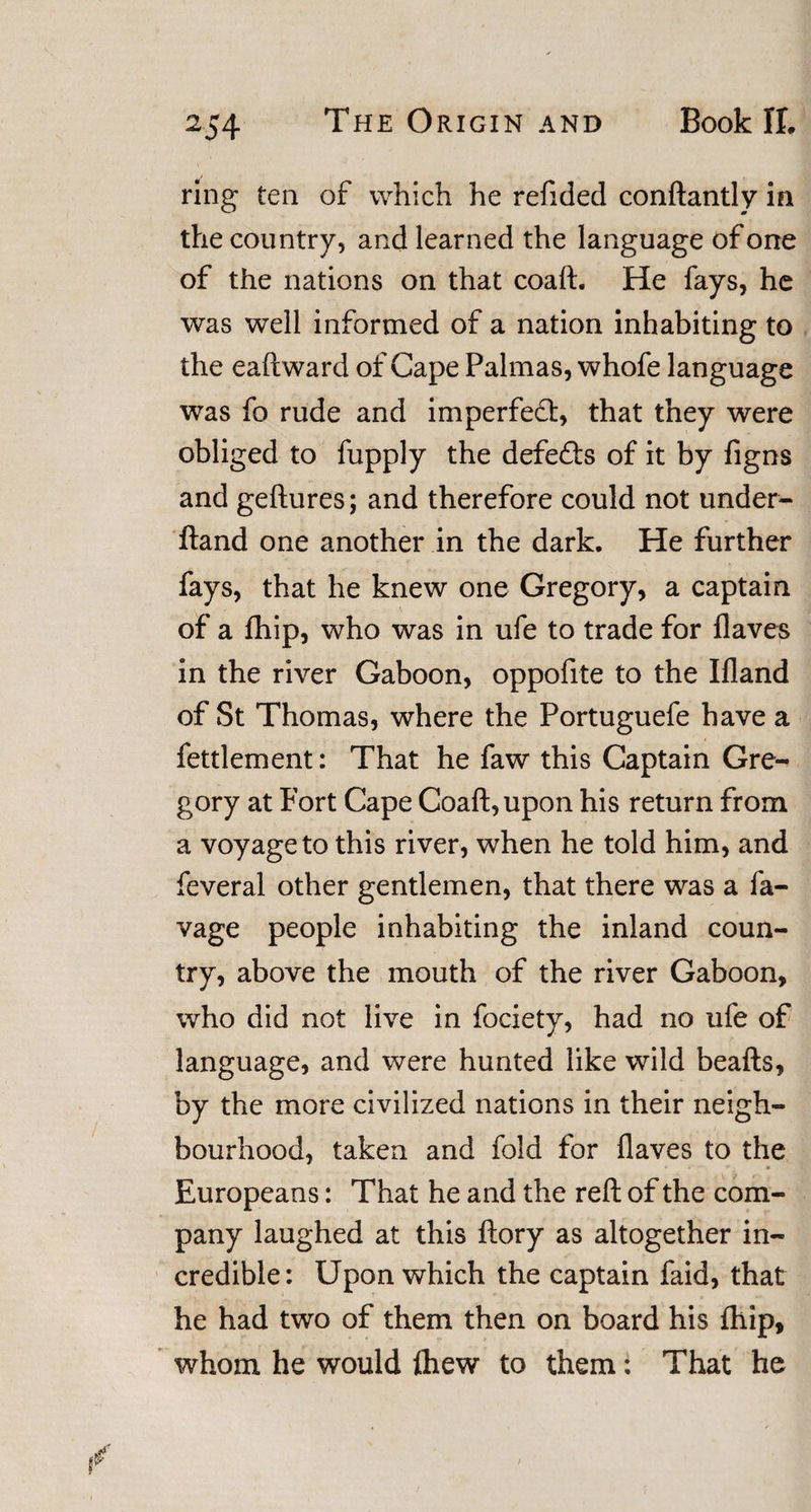 ring ten of which he refided conftantly in the country, and learned the language of one of the nations on that coaft. He fays, he was well informed of a nation inhabiting to the eaftward of Cape Palmas, whofe language was fo rude and imperfect, that they were obliged to fupply the defetts of it by figns and geftures; and therefore could not under- ftand one another in the dark. He further fays, that he knew one Gregory, a captain of a fhip, who was in ufe to trade for flaves in the river Gaboon, oppofite to the Ifland of St Thomas, where the Portuguefe have a fettlement: That he faw this Captain Gre¬ gory at Fort Cape Coaft, upon his return from a voyage to this river, when he told him, and feveral other gentlemen, that there was a la¬ vage people inhabiting the inland coun¬ try, above the mouth of the river Gaboon, who did not live in fociety, had no ufe of language, and were hunted like wild beafts, by the more civilized nations in their neigh¬ bourhood, taken and fold for flaves to the Europeans: That he and the reft of the com¬ pany laughed at this ftory as altogether in¬ credible: Upon which the captain faid, that he had two of them then on board his fhip, whom he would fhew to them: That he