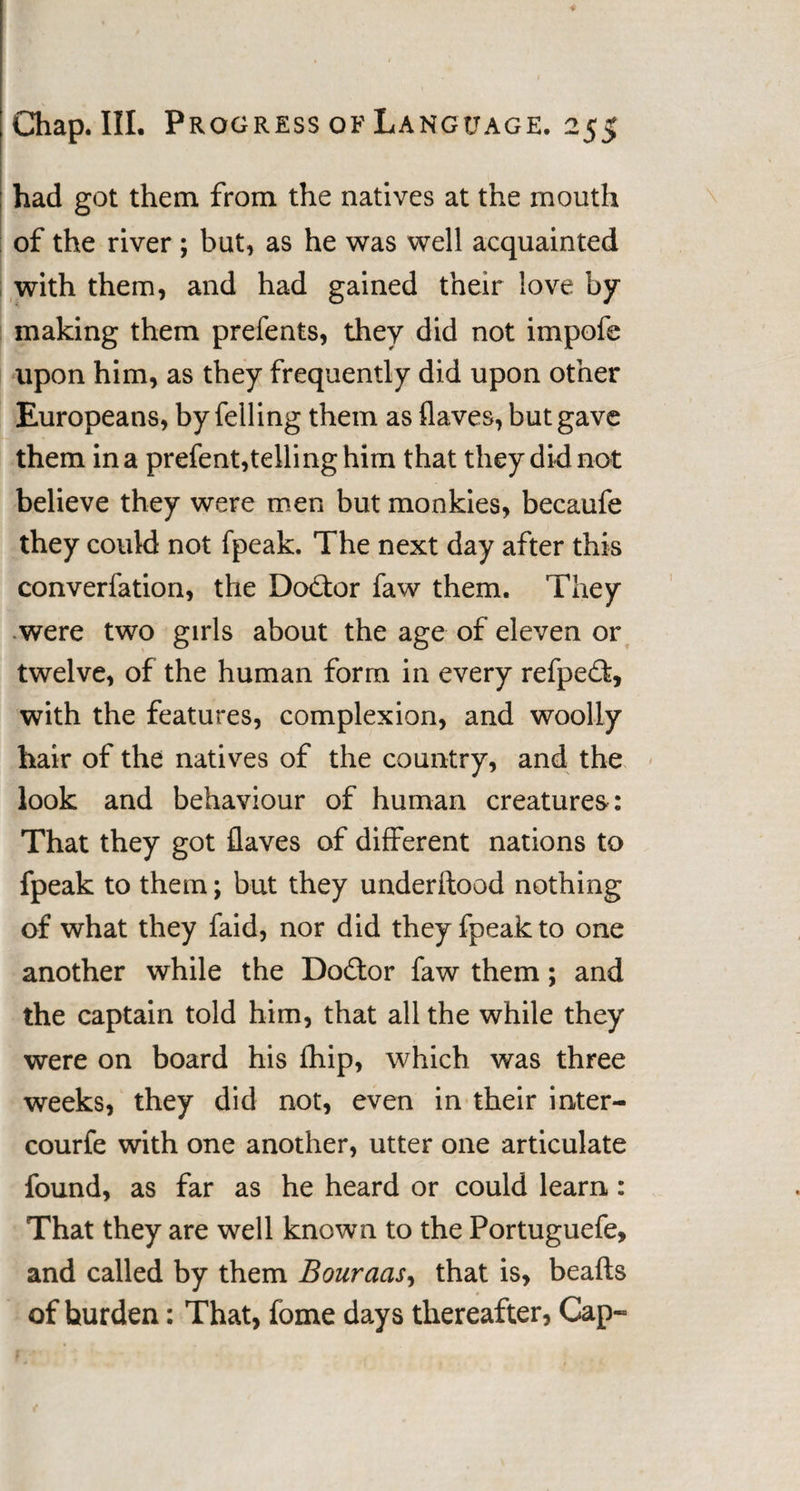 had got them from the natives at the mouth of the river ; but, as he was well acquainted with them, and had gained their love by making them prefents, they did not impofe upon him, as they frequently did upon other Europeans, by felling them as flaves, but gave them in a prefent,telling him that they did not believe they were men but monkies, becaufe they could not fpeak. The next day after this converfation, the Doctor faw them. They were two girls about the age of eleven or twelve, of the human form in every refpefl:, with the features, complexion, and woolly hair of the natives of the country, and the look and behaviour of human creatures: That they got flaves of different nations to fpeak to them; but they underflood nothing of what they faid, nor did they fpeak to one another while the Do&amp;or faw them; and the captain told him, that all the while they were on board his fhip, which was three weeks, they did not, even in their inter- courfe with one another, utter one articulate found, as far as he heard or could learn: That they are well known to the Portuguefe, and called by them Bouraas, that is, beafts of burden: That, fome days thereafter, Cap-
