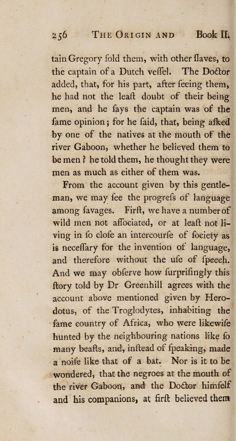 tain Gregory fold them, with other flaves, to the captain of a Dutch vefTel. The Do£tor added, that, for his part, after feeing them, he had not the lead doubt of their being men, and he fays the captain was of the fame opinion; for he faid, that, being alked by one of the natives at the mouth of the river Gaboon, whether he believed them to be men ? he told them, he thought they were men as much as either of them was. From the account given by this gentle¬ man, we may fee the progrefs of language among favages. Fird, we have a number of wild men not aflbciated, or at lead not li- ■ ving in fo clofe an intercourfe of fociety as is neceffary for the invention of language, and therefore without the ufe of fpeech. And we may obferve how furprifingly this dory told by Dr Greenhill agrees with the account above mentioned given by Hero¬ dotus, of the Troglodytes, inhabiting the fame country of Africa, who were likewife hunted by the neighbouring nations like fo many beads, and, indead of fpeaking, made a noife like that of a bat* Nor is it to be wondered, that the negroes at the mouth of the river Gaboon, and the Do&amp;or himfelf and his companions, at fird believed them