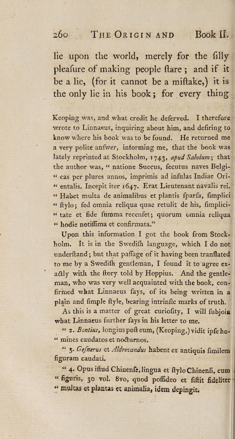 lie upon the world, merely for the filly pleafure of making people flare ; and if it be a lie, (for it cannot be a miftake,) it is the only lie in his book; for every thing Keoping was, and what credit he deferved. I therefore wrote to Linnaeus, inquiring about him, and defiring to know where his book was to be found. He returned me a very polite anfwer, informing me, that the book was lately reprinted at Stockholm, 1743, apud Salvium; that the author was, “ natione Suecus, fecutus naves Belgi- &lt;c cas per plures annos, imprimis ad infulas Indiae Ori- “ entalis. Incepit iter 1647. Erat Lieutenant navalis rei. «* Habet multa de animalibus et plantis fparfa, fimplici “ ftylo; fed omnia reliqua quae retulit de his, fimplici- &lt;c tate et fide fumma recenfet; quorum omnia reliqua «c hodie notiffima et confirmata.” Upon this information I got the book from Stock¬ holm. It is in the Swedifh language, which I do not underhand; but that paffage of it having been tranflated to me by a Swedifh gentleman, I found it to agree ex- a&amp;ly with the ftory told by Hoppius. And the gentle¬ man, who was very well acquainted with the book, con¬ firmed what Linnaeus fays, of its being written in a plain and fimple ftyle, bearing intrinfic marks of truth. As this is a matter of great curiofity, I will fubjoia what Linnaeus further fays in his letter to me. “ 2. Bontius, longiuspoll eum* (Keoping,) vidit ipfeho- “ mines caudatos et no&amp;urnos, “ 3. Cefncrus et Aldrovandus habent ex antiquis fimilem figuram caudati. “ 4* Opus iftud Chinenfe, lingua et ftylo Chinenfi, cum s&lt; figuris, 30 vol. 8vo, quod poffideo et fiftit fideliter u multas etplantas ct animalia, idem depingit.