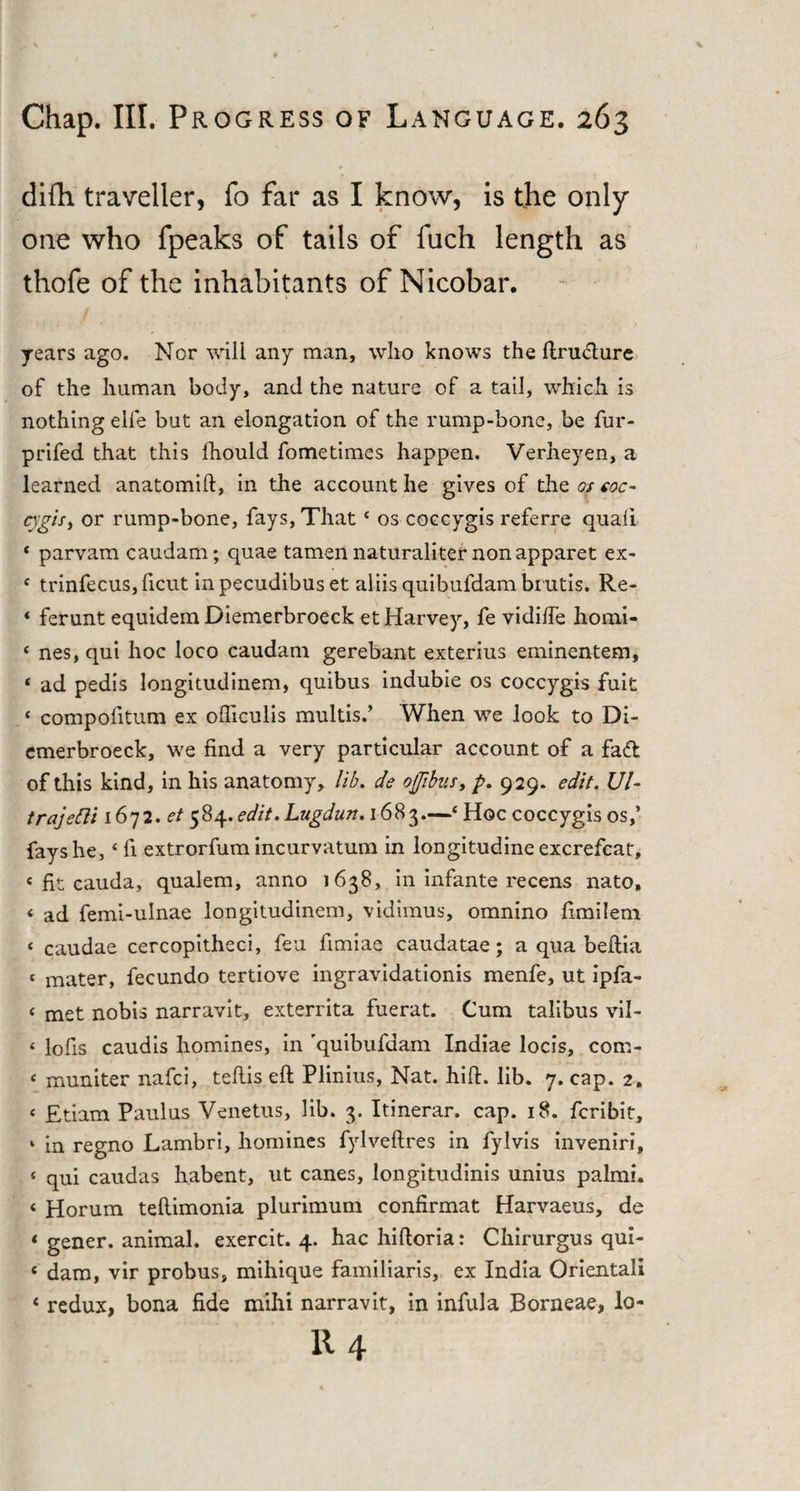 difh traveller, fo far as I know, is the only one who fpeaks of tails of fuch length as thofe of the inhabitants of Nicobar. years ago. Nor will any man, who knows the ftructure of the human body, and the nature of a tail, which is nothing eife but an elongation of the rump-bone, be fur- prifed that this fhould fometimes happen. Verheyen, a learned anatomift, in the account he gives of the os eoc- cjgis, or rump-bone, fays, That * os coccygis referre quail * parvam caudam; quae tamen naturaliter nonapparet ex- 4 trinfecus, ficut inpecudibuset aliisquibufdambrutis. Re- * ferunt equidem Diemerbroeck et Harvey, fe vidilfe homi- 4 nes, qui hoc loco caudam gerebant exterius eminentem, « ad pedis longitudinem, quibus indubie os coccygis fuit 4 compofitum ex ofticulis multis.’ When we look to Di¬ emerbroeck, we find a very particular account of a fad of this kind, in his anatomy, lib. de ofibns, p. 929. edit. Ui- trajetti 1672. f/584. edit. Lugdun. 1683—4 Hoc coccygis os,’ fays he,4 fi extrorfum incurvatum in longit-udine excrefcat, e fit cauda, qualem, anno 1638, in infante recens nato, &lt; ad femi-ulnae longitudinem, vidimus, omnino fimilem &lt; caudae cercopitheci, feu fimiae caudatae; a qua beftia &lt; mater, fecundo tertiove ingravidationis menfe, ut ipfa- &lt; met nobis narravit, exterrita fuerat. Cum talibus vil- &lt; lofis caudis homines, in 'quibufaam Indiae locis, com- c muniter nafci, teflis eft Plinius, Nat. hift. lib. 7. cap. 2. &lt; Etiam Paulus Venetus, lib. 3. Itinerar. cap. 18. fcribit, ‘ in regno Lambri, homines fylveftres in fylvis inveniri, 4 qui caudas habent, ut canes, longitudinis unius palmi. &lt; Horum teftimonia plurimum confirmat Harvaeus, de * gener. animal, exercit. 4. hac hiftoria: Chirurgus qui- c dam, vir probus, mihique familiaris, ex India Orientali &lt; redux, bona fide mihi narravit, in infula Borneae, lo-