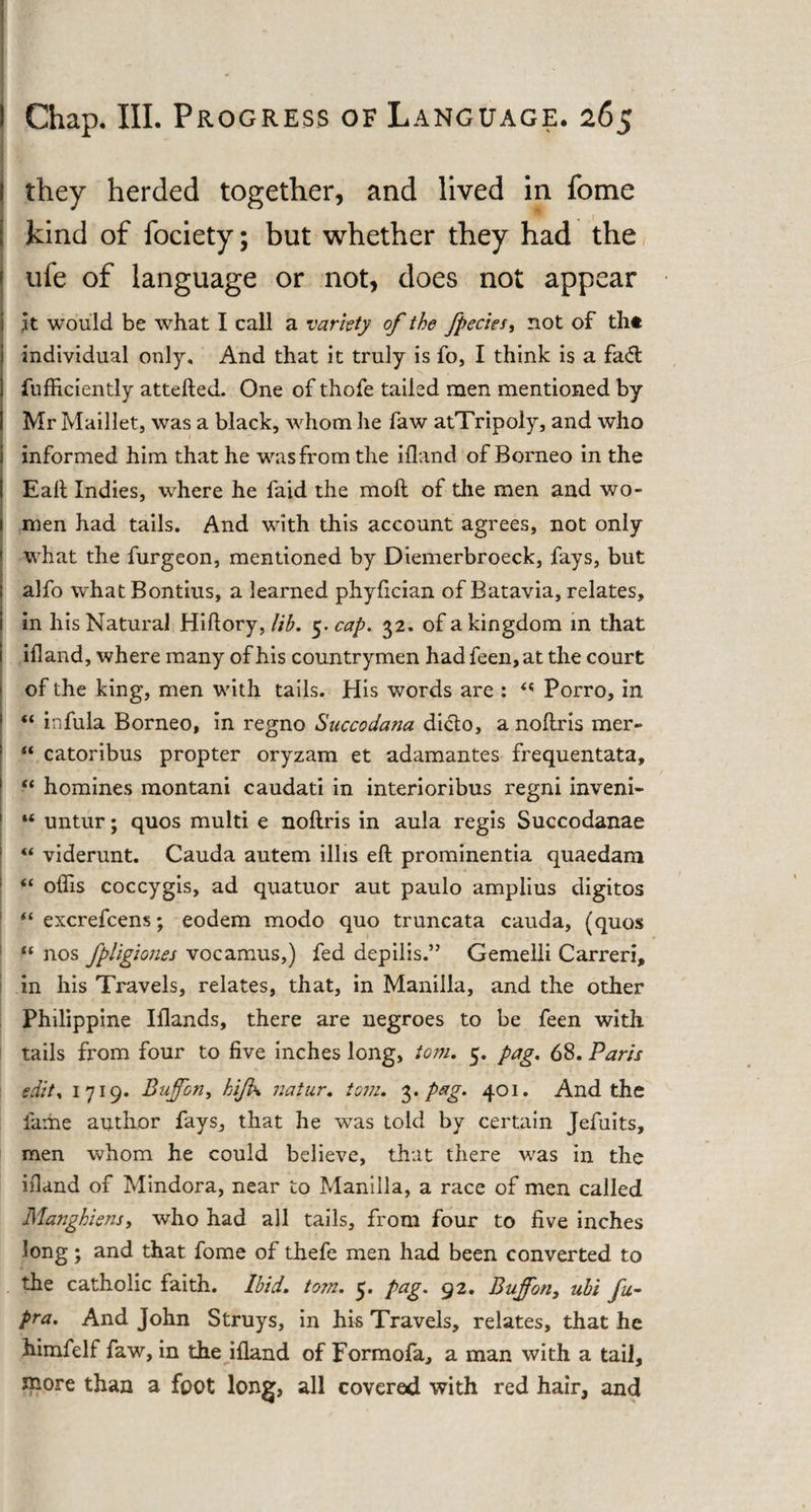 they herded together, and lived in fome kind of fociety; but whether they had the ufe of language or not, does not appear it would be what I call a variety of the fpecies, not of th* individual only. And that it truly is fo, I think is a fa&lt;ft fufficiently attefted. One of thofe tailed men mentioned by Mr Maillet, was a black, whom he faw atTripoly, and who informed him that he was from the ifland of Borneo in the Eaft Indies, where he faid the moft of the men and wo¬ men had tails. And with this account agrees, not only what the furgeon, mentioned by Diemerbroeck, fays, but alfo W'hat Bontius, a learned phyfician of Batavia, relates, in his Natural Hiftory, Jib. 5. cap. 32. of a kingdom in that ifland, where many of his countrymen had feen,at the court of the king, men with tails. His words are : &lt;! Porro, in “ infula Borneo, in regno Succodana dicto, a noftris mer- “ catoribus propter oryzam et adamantes frequentata, “ homines montani caudati in interioribus regni inveni- “ untur; quos multi e noftris in aula regis Succodanae “ viderunt. Cauda autem illis eft prominentia quaedam “ oflis coccygis, ad quatuor aut paulo amplius digitos “ excrefcens; eodem modo quo truncata cauda, (quos ft nos fpligiones vocamus,) fed depilis.” Gemelli Carreri, in his Travels, relates, that, in Manilla, and the other Philippine Iflands, there are negroes to be feen with tails from four to five inches long, tom. 5. pag. 68. Paris edit* 1719. Bujfon, hijk natur. tom. 3. pag. 401. And the fame author fays, that he was told by certain Jefuits, men whom he could believe, that there was in the ifland of Mindora, near to Manilla, a race of men called Manghiens, who had all tails, from four to five inches long; and that fome of thefe men had been converted to the catholic faith. Ibid. tom. 5. pag. 92. Bujfon, ubi fu- pra. And John Struys, in his Travels, relates, that he himfelf faw, in the ifland of Formofa, a man with a tail, snore than a foot long, all covered with red hair, and