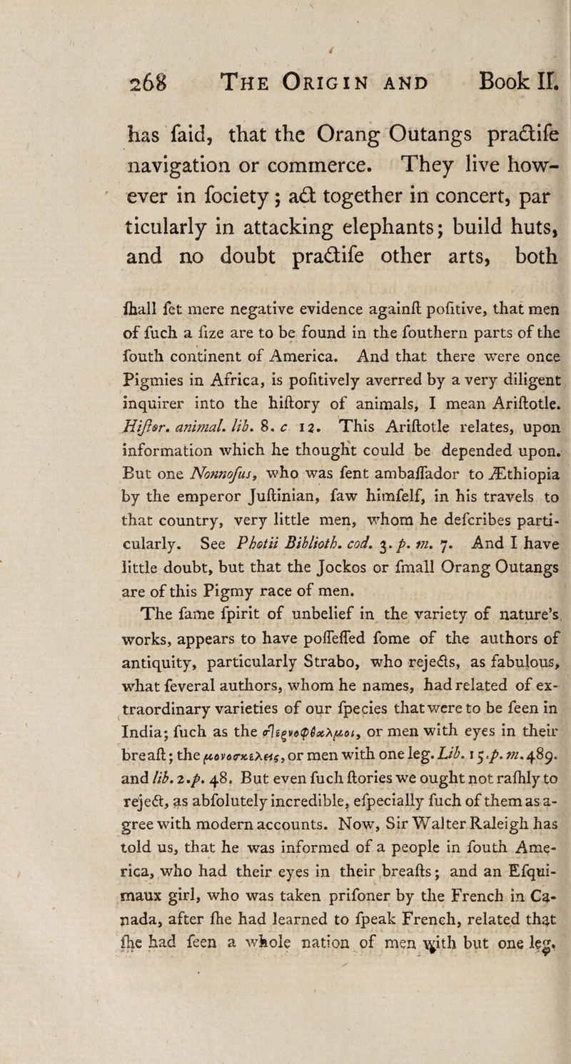 has fa id, that the OrangOutangs pra&amp;ife navigation or commerce. They live how¬ ever in fociety; a£t together in concert, par ticularly in attacking elephants; build huts, and no doubt pra&amp;ife other arts, both fhall let mere negative evidence againfl pofitive, that men of fuch a fize are to be found in the fouthern parts of the fouth continent of America. And that there were once Pigmies in Africa, is pofitively averred by a very diligent inquirer into the hiftory of animals, I mean Ariflotle. Hijlsr. animal, lib. 8. c 12. This Ariftotle relates, upon information which he thought could be depended upon. But one Nonnofus, who was fent ambalfador to ^Ethiopia by the emperor Juftinian, faw himfelf, in his travels to that country, very little men, whom he deferibes parti¬ cularly. See Pbotii Biblioth. cod. 3. p. m. 7. And I have little doubt, but that the Jockos or fmall Orang Outangs are of this Pigmy race of men. The fame fpirit of unbelief in the variety of nature’s works, appears to have pofleffed fome of the authors of antiquity, particularly Strabo, who reje&lt;5ls, as fabulous, what feveral authors, whom he names, had related of ex¬ traordinary varieties of our fpecies thatwereto be feen in India; fuch as the &lt;rhor men with eyes in their bread;; the ^ovoa-KiXetg,or men with one leg. Lib. 1 $.p. m. 489. and lib.z.p. 48, But even fuch ftories we ought not rafhly to rejeft, as abfolutely incredible, efpecially fuch of them as a- gree with modern accounts. Now, Sir Walter Raleigh has told us, that he was informed of a people in fouth Ame¬ rica, who had their eyes in their breafts; and an Efqui- snaux girl, who was taken prifoner by the French in Ca¬ nada, after fhe had learned to fpeak French, related that fhe had feen a whole nation of men \^ith but one leg.