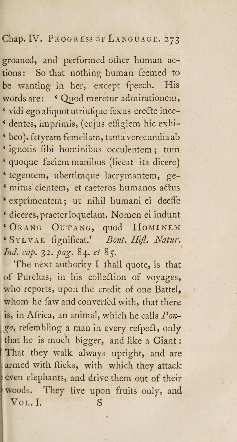 1 Chap. IV. Progress of Language. 273 groaned, and performed other human ac¬ tions: So that nothing human feemed to be wanting in her, except fpeech. His words are: 4 Quod meretur admirationem, 4 vidi ego aliquot utriufque fexus ereCte ince- 4 dentes, imprimis, (cujus effigiem hie exhi- 4 beo), fatyram femellam, tantaverecundiaab 4 ignotis fibi hominibus occulentem; turn 4 quoque faciem manibus (liceat ita dicere) 4 tegentem, ubertimque lacrymantem, ge- 4 mitus cientem, et caeteros humanos aCtus 4 exprimentem; ut nihil humani ei deeffe 4 diceres,praeterloquelam. Nomen ei indunt 4 Orang Outang, quod Hominem 4 Sylvae fignificat.’ Bont. Hift. Natur, Ind. cap. 32. pag. 84. et 85. The next authority I fhall quote, is that of Purchas, in his collection of voyages, who reports, upon the credit of one Battel, whom he faw and converfed with, that there is, in Africa, an animal, which he calls Pon- go, refembling a man in every refpeCt, only that he is much bigger, and like a Giant: That they walk always upright, and are armed with flicks, with which they attack even elephants, and drive them out of their woods. They live upon fruits only, and Vol.I. S