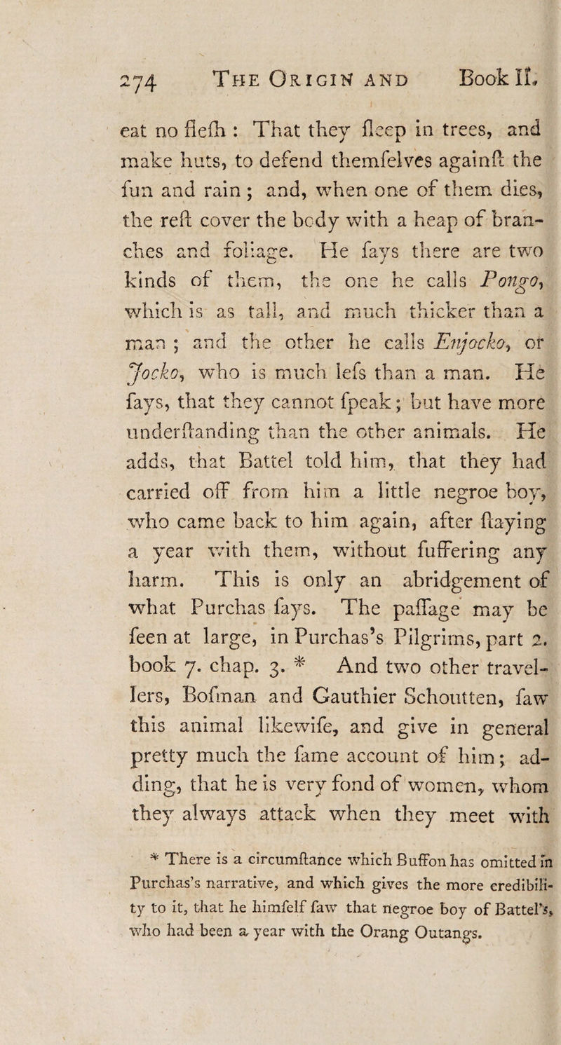 eat no fieih: That they deep in trees, and make huts, to defend themfelves again ft the fun and rain ; and, when one of them dies, the reft cover the body with a heap of bran¬ ches and foliage. He fays there are two kinds of them, the one he calls Pongo, which is as tall, and much thicker than a man ; and the other he calls Enjocko, or Jocko, who is much lefs than a man. He fays, that they cannot fpeak; but have more under (landing than the other animals. He adds, that Battel told him, that they had carried off from him a little negroe boy, who came back to him again, after (laying a year with them, without fuffering any harm. This is only an abridgement of what Purchas fays. The paffage may be feen at large, in Purchas’s Pilgrims, part 2. book 7. chap. 3. * And two other travel¬ lers, Bofman and Gauthier Schoutten, faw this animal likewife, and give in general pretty much the fame account of him; ad¬ ding, that he is very fond of women, whom they always attack when they meet with * There is a circumftance which Buffon has omitted in Purchas’s narrative, and which gives the more credibili¬ ty to it, that he himfelf faw that negroe boy of Battel’s, who had been a year with the Orang Outangs.