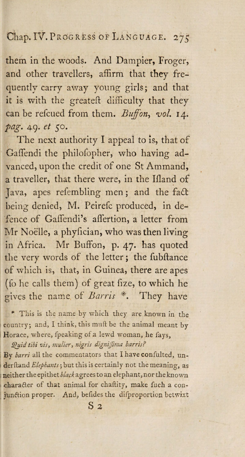 * ■ *• _ Chap. IV.Progress of Language. 275 them In the woods. And Dampier, Froger, and other travellers, affirm that they fre¬ quently carry away young girls; and that it is with the greateft difficulty that they can be refcued from them. Buff on, &lt;voL 14. pag. 49. et 50. The next authority I appeal to is, that of Gaffendi the philofopher, who having ad¬ vanced, upon the credit of one St Ammand, a traveller, that there were, in the Ifland of Java, apes refembling men; and the fa£t being denied, M. Peirefc produced, in de¬ fence of Gaffendi’s aflertion, a letter from Mr Noelle, a phyfician, who was then living in Africa. Mr Buffon, p. 47. has quoted the very words of the letter; the fubftance of which is, that, in Guinea, there are apes (fo he calls them) of great fize, to which he gives the name of Barns *. They have * This is the name by which they are known in the country; and, I think, this muft be the animal meant by Horace, where, fpeaking of a lewd woman, he fays, Quid tibi vis, mulier, nigris dignifima barris? By barri all the commentators that I have confulted, un¬ derhand Elephants • but this is certainly not the meaning, as neither the epithet black agrees to an elephant, nor the known character of that animal for chaftity, make fuch a con¬ junction proper. And, befides the difproportion betwixt