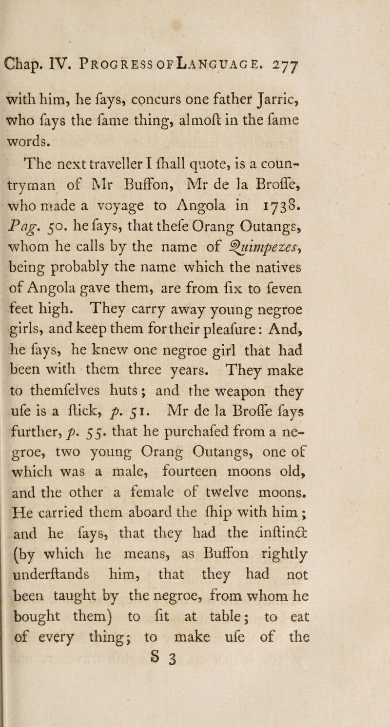 with him, he fays, concurs one father Jarric, who fays the fame thing, almolt in the fame words. The next traveller I fhall quote, is a coun¬ tryman of Mr Buffon, Mr de la Broffe, who made a voyage to Angola in 1738. Pag. 50. he fays, that thefe Orang Outangs, whom he calls by the name of ^'uimpezes, being probably the name which the natives of Angola gave them, are from fix to feven feet high. They carry away young negroe girls, and keep them for their pleafure: And, he fays, he knew one negroe girl that had been with them three years. They make to themfelves huts; and the weapon they ufe is a ftick, p. 51. Mr de la Broffe fays further, p. 5 5. that he purchafed from a ne¬ groe, two young Orang Outangs, one of which was a male, fourteen moons old, and the other a female of twelve moons. He carried them aboard the fhip with him; and he fays, that they had the inftindc (by which he means, as Buffon rightly underftands him, that they had not been taught by the negroe, from whom he bought them) to fit at table; to eat of every thing; to make ufe of the S 3