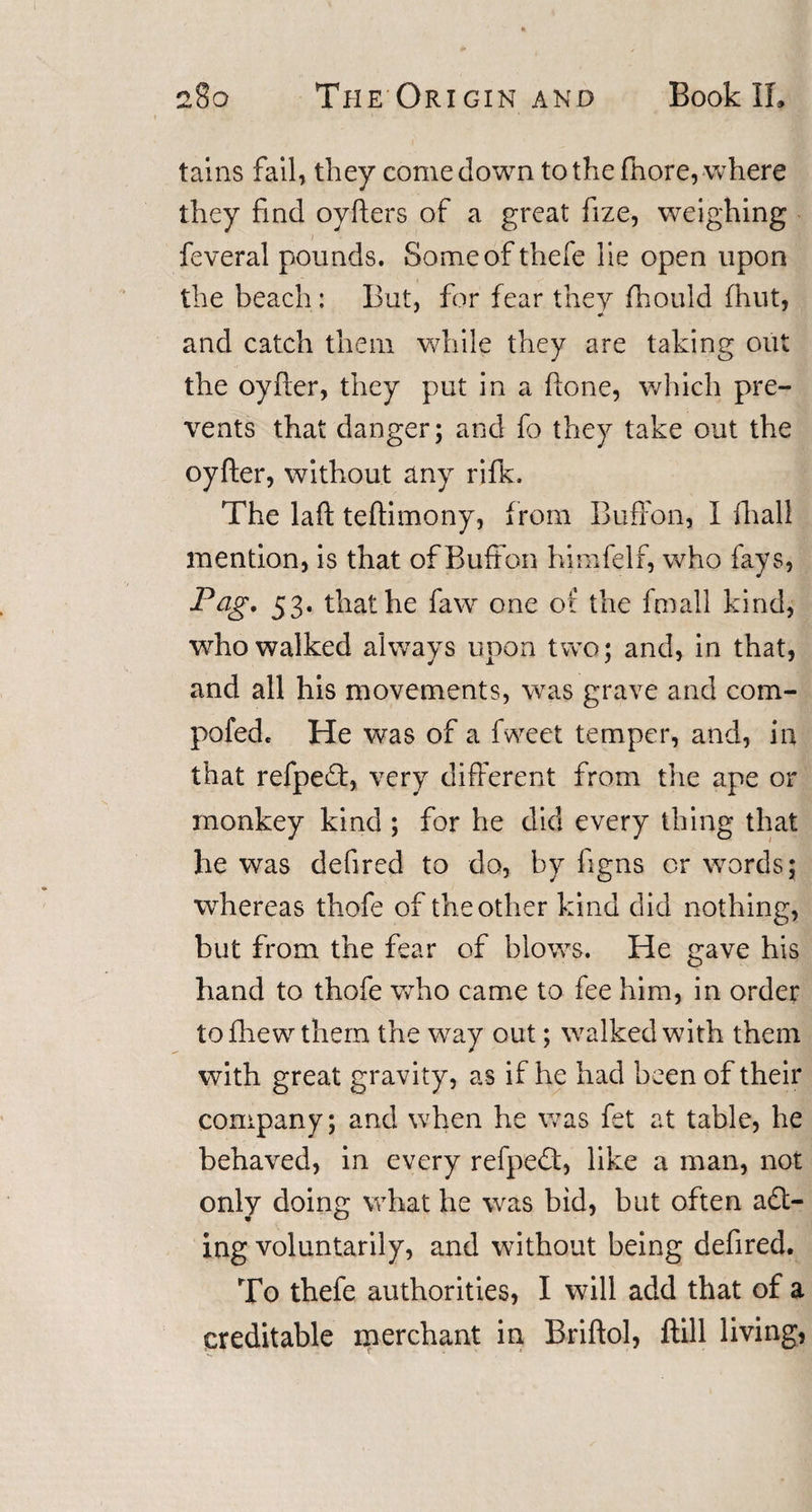 tains fail, they comedown to the fhore, where they find oyfters of a great fize, weighing feveral pounds. Someofthefe lie open upon the beach: But, for fear they fhould fhut, and catch them while they are taking out the oyfter, they put in a ftone, which pre¬ vents that danger; and fo they take out the oyfter, without any rifk. The laft teftimony, from BufFon, 1 fhall mention, is that of Buffon himfelf, who fays, Pag. 53. that he faw one of the fmall kind, who walked always upon two; and, in that, and all his movements, was grave and com- pofed. He was of a fweet temper, and, in that refpeT, very different from the ape or monkey kind ; for he did every thing that he was defired to do, by figns or words; whereas thofe of the other kind did nothing, but from the fear of blows. He gave his hand to thofe who came to fee him, in order tofhewthern the way out; walked with them with great gravity, as if he had been of their company; and when he was fet at table, he behaved, in every refpedt, like a man, not only doing what he was bid, but often act¬ ing voluntarily, and without being defired. To thefe authorities, I will add that of a creditable merchant in Briftol, ftill living,