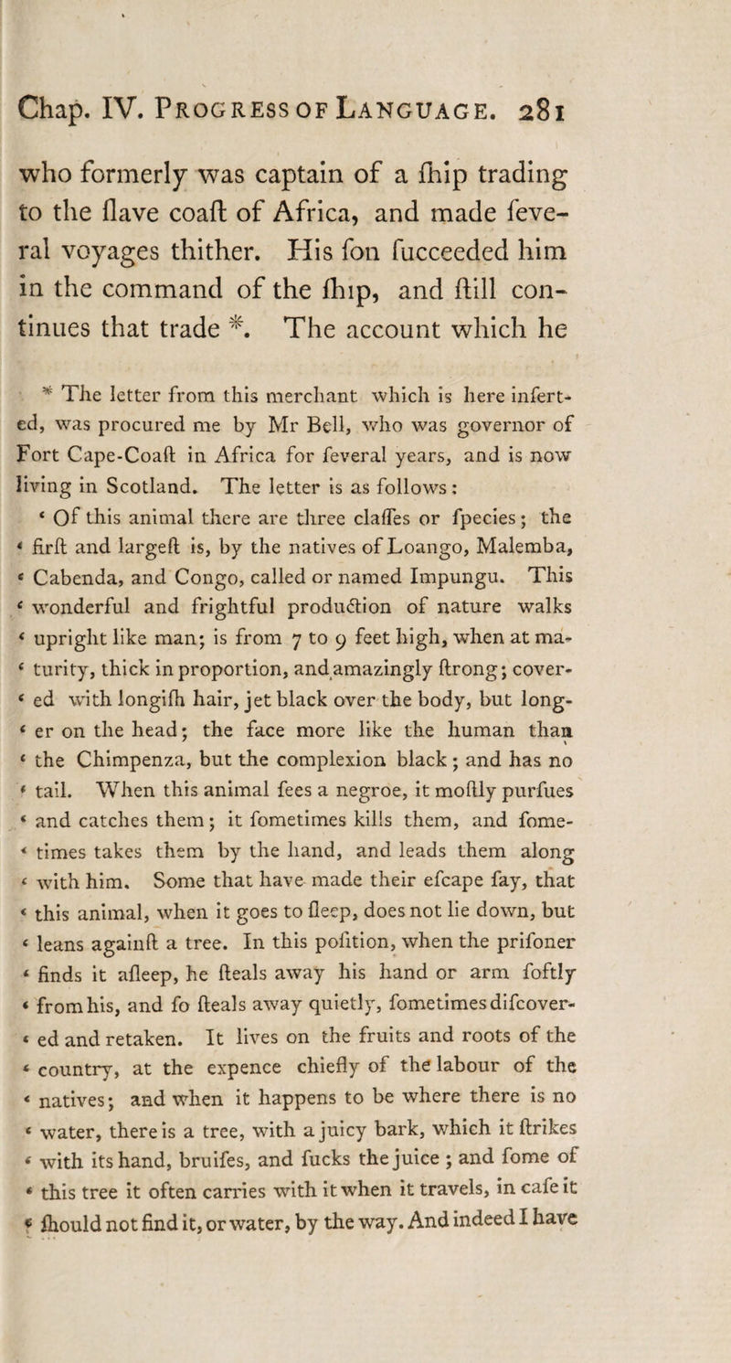 who formerly was captain of a fhip trading to the flave coaft of Africa, and made feve- ral voyages thither. His foil fucceeded him in the command of the fhip, and ftill con¬ tinues that trade *. The account which he * The letter from this merchant which is here infert- ed, was procured me by Mr Bell, who was governor of Fort Cape-Coaft in Africa for feveral years, and is now living in Scotland. The letter is as follows: 4 Of this animal there are three clades or fpecies; the 4 firft and larged is, by the natives of Loango, Malemba, 4 Cabenda, and Congo, called or named Impungu. This 4 wonderful and frightful production of nature walks 4 upright like man; is from 7 to 9 feet high, when at ma- 4 turity, thick in proportion, and amazingly drong; cover- 4 ed with longifh hair, jet black over the body, but long- 4 er on the head; the face more like the human than 4 the Chimpenza, but the complexion black; and has no 4 tail. When this animal fees a negroe, it modly purfues 4 and catches them; it fometimes kills them, and fome- 4 times takes them by the hand, and leads them along 4 with him. Some that have made their efcape fay, that 4 this animal, when it goes to deep, does not lie down, but 4 leans againd a tree. In this pofition, when the prifoner 4 finds it adeep, he deals away his hand or arm foftly 4 from his, and fo deals away quietly, fometimes difcover- 4 ed and retaken. It lives on the fruits and roots of the 4 country, at the expence chiedy of the labour of the 4 natives; and when it happens to be where there is no 4 water, there is a tree, with a juicy bark, which it drikes 4 with its hand, bruifes, and fucks the juice ; and dome of 4 this tree it often carries with it when it travels, in cafe it « fhould not find it, or water, by the way. And indeed I have