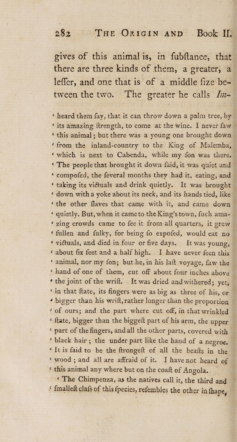 gives of this animal is, in fubflance, that there are three kinds of them, a greater, a leffer, and one that is of a middle fize be¬ tween the two. The greater he calls Im- 4 heard them fay, that it can throw down a palm tree, by 4 its amazing ftrength, to come at the wine. I never faw 4 this animal; but there was a young one brought down 4 from the inland-country to the King of Malemba, 4 which is next to Cabenda, while my fon was there. * The people that brought it down faid, it was quiet and 4 compofed, the feveral months they had it, eating, and 4 taking its victuals and drink quietly. It was brought 4 down with a yoke about its neck, and its hands tied, like 4 the other Haves that came with it, and came down 4 quietly. But, when it came to the King’s town, fuch ama- 4 zing crowds came to fee it from all quarters, it grew 4 fullen and fulky, for being fo expofed, would eat no 4 victuals, and died in four or five days. It was young, 4 about fix feet and a half high. I have never feen this 4 animal, nor my fon; but he, in his laft voyage, faw the 4 hand of one of them, cut off about four inches above 4 the joint of the wrift. It was dried and withered; yet, 4 in that ftate, its fingers were as big as three of his, or * bigger than his wrift, rather longer than the proportion 4 of ours; and the part where cut off, in that wrinkled 4 ftate, bigger than the biggeft part of his arm, the upper 4 part of the fingers, and all the other parts, covered with 4 black hair ; the under part like the hand of a negroe. 4 It is faid to be the ftrongeft of all the beafts in the 4 wood ; and all are affraid of it. I have not heard of 4 this animal any where but on the coaft of Angola. 4 The Chimpenza, as the natives call it, the third and * fmalleft clafs of thisfpecies, refembles the other infhane.