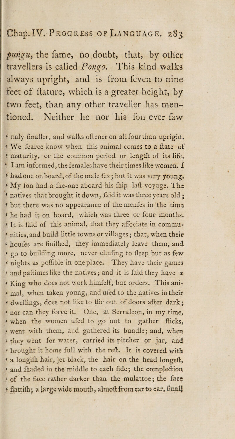 / ' pungUy the fame, no doubt, that, by other travellers is called Pongo. This kind walks always upright, and is from feven to nine feet of ftature, which is a greater height, by two feet, than any other traveller has men¬ tioned. Neither he nor his fon ever faw f only fmaller, and walks ofteneron all four than upright. 4 We fcarce know when this animal comes to a date of * maturity, or the common period or length of its life. 4 I am informed, the females have their times like women. I f had one onboard, of the male fex; but it was very young. 4 My fon had a fhe-one aboard his fhip lad voyage. The • 4 natives that brought it down, faidit was three years old ; 4 but there was no appearance of the menfes in the time 4 he had it on board, which was three or four months. 4 It is faid of this animal, that they affociate in commu- 4 nities,and build little towns or villages; that, when their 4 houles are finifhed, they immediately leave them, and 4 go to building more, never chufing to fleep but as few 4 nights as podible in one place. They have their games 4 and padimes like the natives; and it is faid they have a 4 King who does not work himfelf, but orders. This ani- 4 mal, when taken young, and ufed to the natives in their 4 dwellings, does not like to dir out of doors after dark; 4 nor can they force it. One, at Serraleon, in my time, 4 when the women ufed to go out to gather dicks, ‘ went with them, and gathered its bundle; and, when 4 they went for water, carried its pitcher or jar, and 4 brought it home full with the reft. It is covered with 4 a longifh hair, jet black, the hair on the head longed, 4 and fhaded in the middle to each fide; the completion 4 of the face rather darker than the mulattoe; the face « flattifhj a large wide mouth, almoftfromearto ear, fmalj