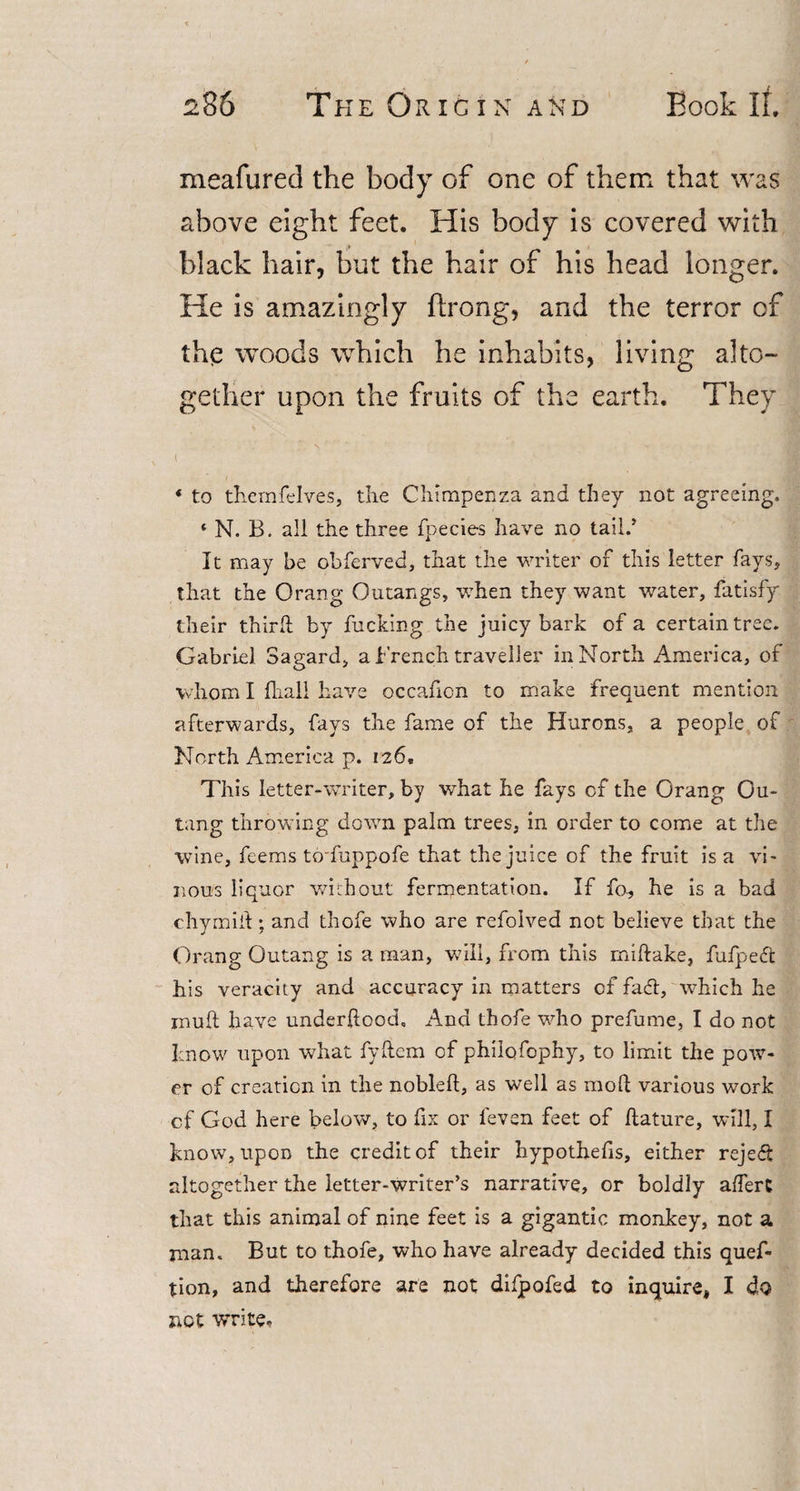 meafured the body of one of them that was above eight feet. His body is covered with black hair, but the hair of his head longer. He is amazingly ftrong, and the terror of the woods which he inhabits, living alto¬ gether upon the fruits of the earth. They * to themfelves, the Chimpenza and they not agreeing. ‘ N. B. all the three fpecies have no tail.* It may be obferved, that the writer of this letter fays, that the Orang Outangs, when they want water, fatisfy their third; by fucking the juicy bark of a certain tree. Gabriel Sagard, a French traveller in North America, of whom I fhall have occafion to make frequent mention afterwards, fays the fame of the Hurons, a people of North America p. 126, This letter-writer, by what he fays of the Orang Ou- tang throwing down palm trees, in order to come at the wine, feems to'fuppofe that the juice of the fruit is a vi¬ nous liquor without fermentation. If fa, he is a bad chymiil; and thofe who are refolved not believe that the Orang Outang is a man, will, from this miftake, fufped his veracity and accuracy in matters of fad, which he mu(l have underftood, And thofe who prefume, I do not know upon what fydem of philofophy, to limit the pow¬ er of creation in the nobleft, as well as mod various work of God here below, to fix or leven feet of liature, will, I know, upon the credit of their hypothecs, either rejed altogether the letter-writer’s narrative, or boldly afferC that this animal of nine feet is a gigantic monkey, not a man. But to thofe, who have already decided this ques¬ tion, and therefore are not difpofed to inquire, I do not write.