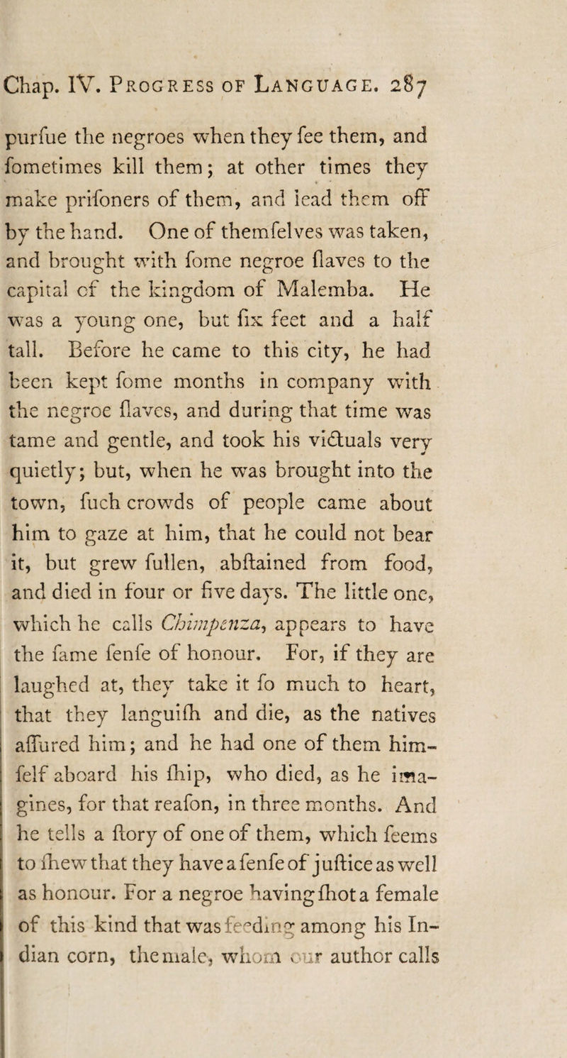 purfue the negroes when they fee them, and fometimes kill them; at other times they ' * * make prifoners of them, and iead them off by the hand. One of themfelves was taken, and brought wdth fome negroe flaves to the capital of the kingdom of Malemba. He wras a young one, but fix feet and a half tall. Before he came to this city, he had been kept fome months in company writh the negroe flaves, and during that time was tame and gentle, and took his victuals very quietly; but, when he wTas brought into the town, fuch crowds of people came about him to gaze at him, that he could not bear it, but grew fullen, abftained from food, and died in four or five davs. The little one, which he calls Chimpcnza, appears to have the fame fenfe of honour. For, if they are laughed at, they take it fo much to heart, that they languifh and die, as the natives affured him; and he had one of them him- felf aboard his fhip, who died, as he ima¬ gines, for that reafon, in three months. And he tells a {lory of one of them, which feems to fhewthat they have a fenfe of jufliceas well as honour. For a negroe having fhot a female of this kind that was feeding among his In¬ dian corn, the male, whom v or author calls
