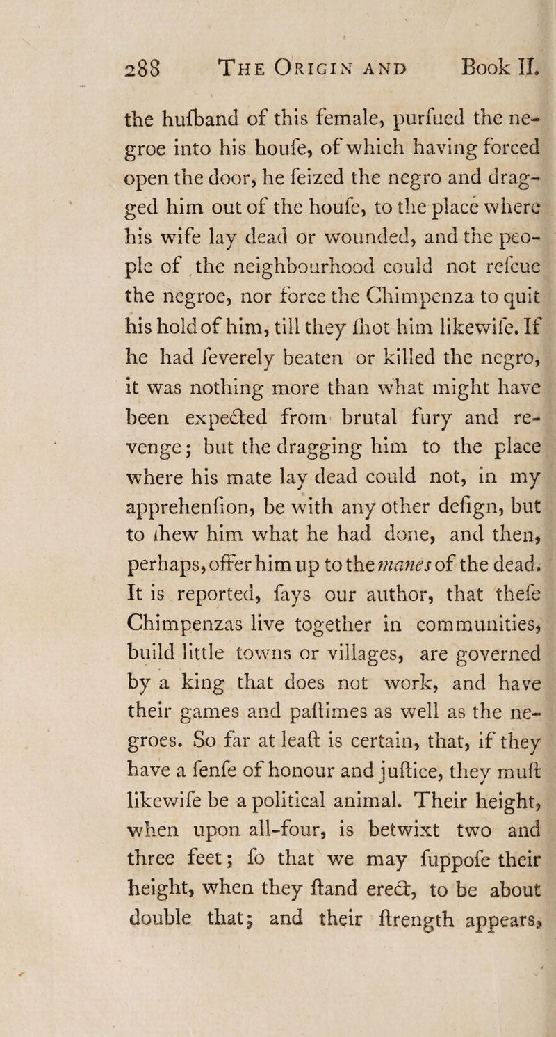 the hufband of this female, purfued the ne- groe into his houfe, of which having forced open the door, he feized the negro and drag¬ ged him out of the houfe, to the place where his wife lay dead or wounded, and the peo¬ ple of the neighbourhood could not relcue the negroe, nor force the Chimpenza to quit his hold of him, till they fhot him likewife. If he had feverely beaten or killed the negro, it was nothing more than what might have been expe&amp;ed from brutal fury and re¬ venge ; but the dragging him to the place where his mate lay dead could not, in my apprehenfion, be with any other defign, but to fhew him what he had done, and then, perhaps, offer him up to the manes of the dead. It is reported, fays our author, that thefe Chimpenzas live together in communities, build little towns or villages, are governed by a king that does not work, and have their games and paftimes as wrell as the ne¬ groes. So far at leaf! is certain, that, if they have a fenfe of honour and juftice, they mull likewife be a political animal. Their height, when upon all-four, is betwixt two and three feet; fo that we may fuppofe their height, when they ftand ere£t, to be about double that; and their ftrength appears.