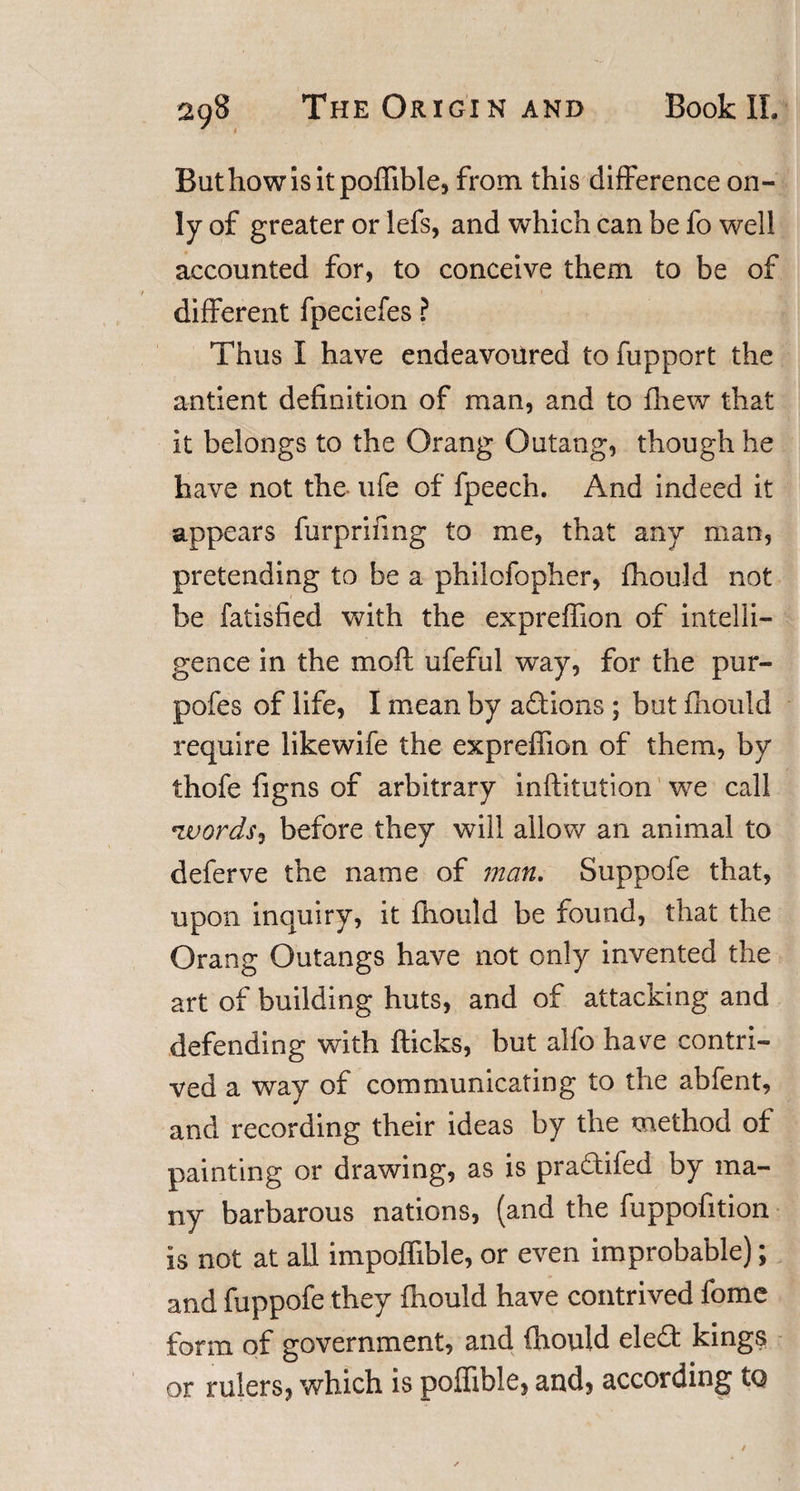 Buthowisitpoffible, from this difference on¬ ly of greater or lefs, and which can be fo well accounted for, to conceive them to be of different fpeciefes ? Thus I have endeavoured to fupport the antient definition of man, and to fhew that it belongs to the Orang Outang, though he have not the ufe of fpeech. And indeed it appears furprifmg to me, that any man, pretending to be a philcfopher, fhould not 1 be fatisfied with the expreffion of intelli¬ gence in the mod ufeful way, for the pur- pofes of life, I mean by actions ; but fhould require likewife the expreffion of them, by thofe figns of arbitrary inflitution we call ivordss before they will allow an animal to deferve the name of man. Suppofe that, upon inquiry, it fhould be found, that the Orang Outangs have not only invented the art of building huts, and of attacking and defending with flicks, but alfo have contri¬ ved a way of communicating to the abfent, and recording their ideas by the method of painting or drawing, as is praTifed by ma¬ ny barbarous nations, (and the fuppofition is not at all impoffible, or even improbable); and fuppofe they fhould have contrived fome form of government, and fhould eledt kings or rulers, which is poffible, and, according to