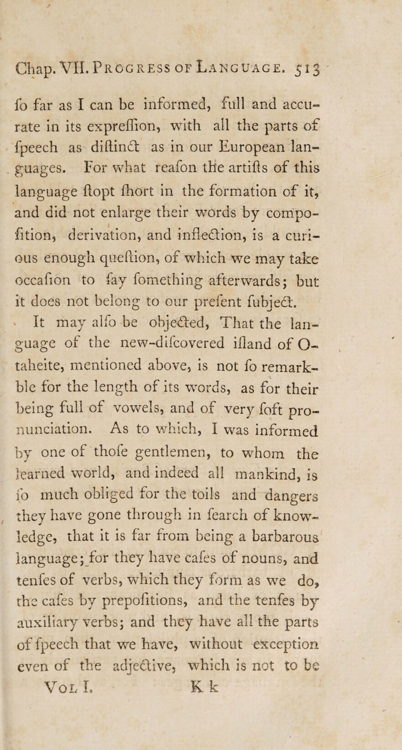 fo far as I can be informed, full and accu¬ rate in its expreffion, with all the parts of fpeech as diftindt as in our European lan¬ guages. For what reafon the artifls of this language (lopt fhort in the formation of it, and did not enlarge their words by compo- fition, derivation, and inflexion, is a curi¬ ous enough queftion, of which we may take occafion to fay fomething afterwards; but it does not belong to our prefent fubjedh ^ It may alfo be objected, That the lan¬ guage of the new-difcovered illand of O- taheite, mentioned above, is not fo remark- ble for the length of its words, as for their being full of vowels, and of very foft pro¬ nunciation. As to which, I was informed by one of thofe gentlemen, to whom the learned world, and indeed all mankind, is fo much obliged for the toils and dangers they have gone through in fearch of know¬ ledge, that it is far from being a barbarous language; for they have cafes of nouns, and tenfes of verbs, which they form as we do, the cafes by prepofitions, and the tenfes by auxiliary verbs; and they have all the parts of fpeech that we have, without exception even of the adjective, which is not to be Voi. I. K k