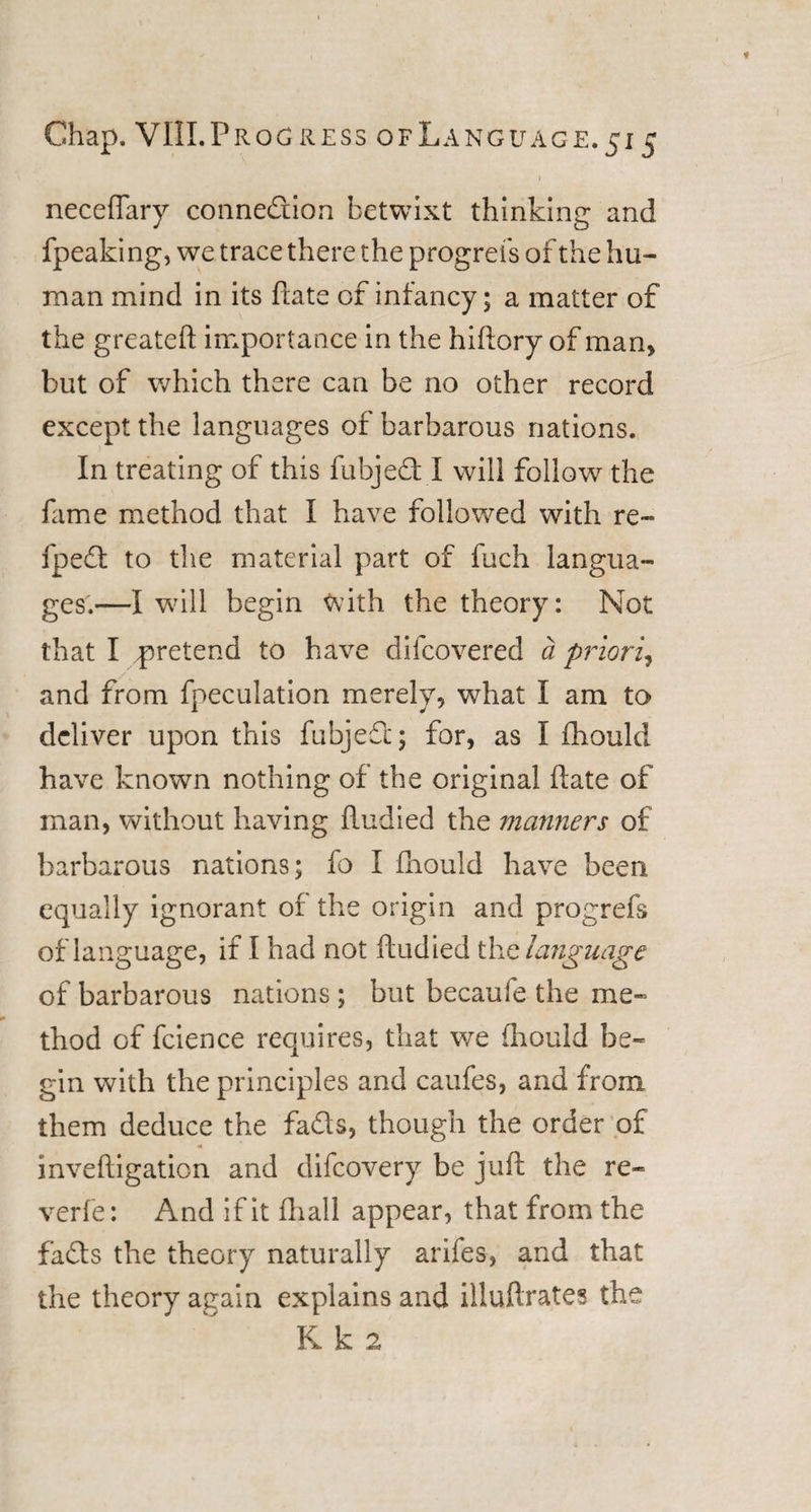 I neceflary connection betwixt thinking and fpeaking, we trace there the progress of the hu¬ man mind in its hate of infancy; a matter of the greateft importance in the hiftory of man, but of which there can be no other record except the languages of barbarous nations. In treating of this fubjed I will follow the fame method that I have followed with re- fped to the material part of fuch langua¬ ges.—I will begin with the theory: Not that I pretend to have difcovered a priori, and from fpeculation merely, what I am to deliver upon this fubjed; for, as I fhould have known nothing of the original date of man, without having ftudied the manners of barbarous nations; fo I fhould have been equally ignorant of the origin and progrefs of language, if I had not ftudied the language of barbarous nations; but becaufe the me¬ thod of fcience requires, that we fhould be¬ gin with the principles and caufes, and from them deduce the fads, though the order of inveftigation and difcovery be juft the re¬ verie: And if it fhall appear, that from the fads the theory naturally arifes, and that the theory again explains and illuftrates the