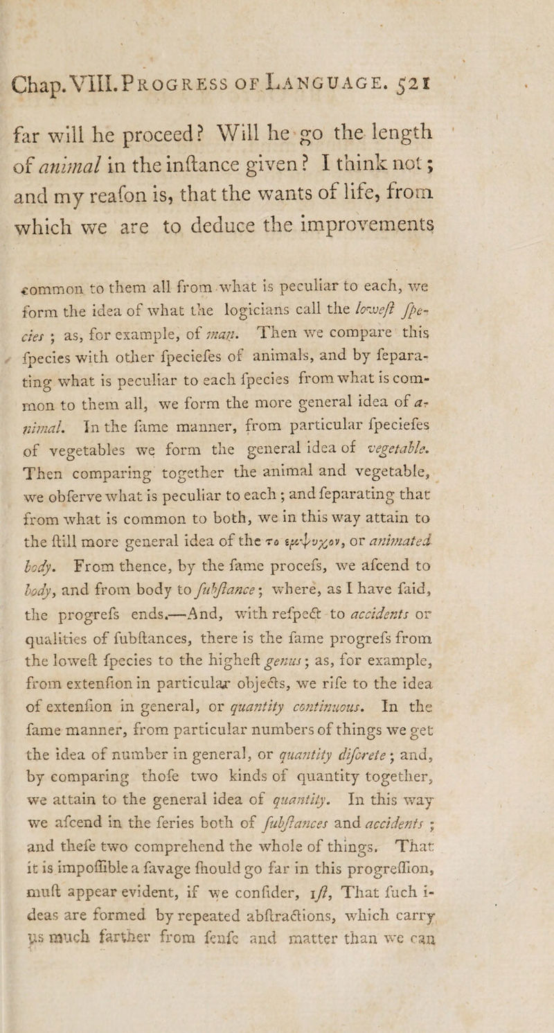 far will he proceed ? Will he go the length of animal in the inftance given ? I think not; and my reafon is, that the wants of life, from which we are to deduce the improvements common to them all from what is peculiar to each, we form the idea of what the logicians call the low eft fpe¬ cies ; as, for example, of mart• Then we compare this fpecies with other fpeciefes of animals, and by fepara- ting what is peculiar to each ipecies from what is com¬ mon to them all, we form the more general idea of a- nimal. In the fame manner, from particular fpeciefes of vegetables we form the general idea of vegetable. Then comparing together the animal and vegetable, we obferve what is peculiar to each ; and feparating that from what is common to both, we in this way attain to the dill more general idea of the ro s{ifv%ov, or anhnatei body. From thence, by the fame procefs, we afcend to body, and from body to fubjlance; where, as I have faid, the progrefs ends.—And, with refpeft to accidents or qualities of fubftances, there is the fame progrefs from the lowed fpecies to the higheft genus • as, for example, from extenfion in particular objects, we rife to the idea of extenfion in general, or quantity continuous. In the fame manner, from particular numbers of things we get the idea of number in general, or quantity difcrete ; and, by comparing thofe two kinds of quantity together, we attain to the general idea of quantity. In this way we afcend in the feries both of fubftances and accidents ; and thefe two comprehend the whole of things. That it is impoflible a favage fhould go far in this progreflion, mud appear evident, if we condder, \fl, That fuch i- deas are formed by repeated abdractions, which carry \is much farther from fenfc and matter than w’e can