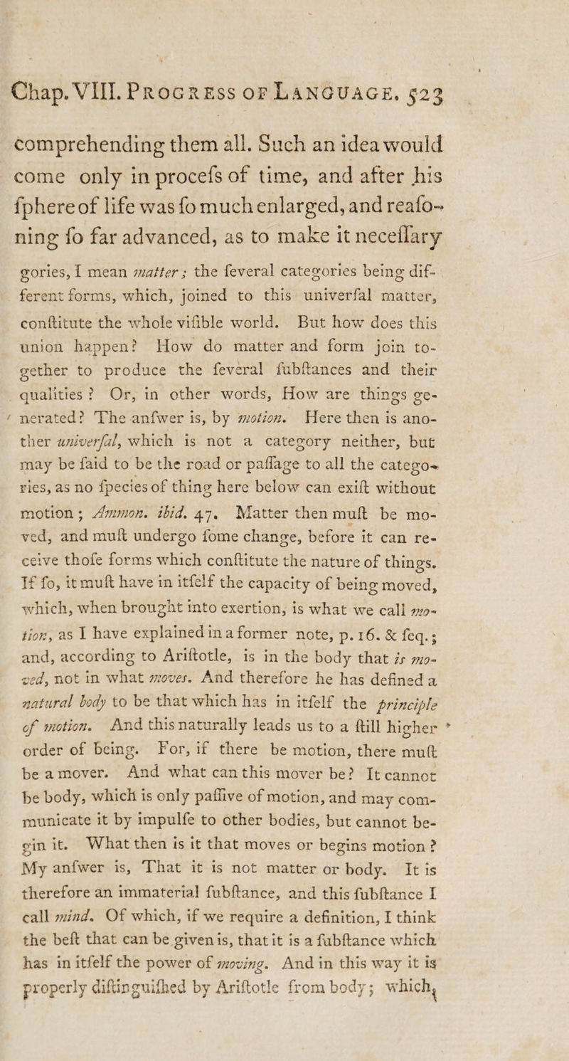 comprehending them all. Such an idea would come only in procefs of time, and after his fphere of life was fo much enlarged, and reafo- ning fo far advanced, as to make it neceffary gories, I mean matter; the feveral categories being dif¬ ferent forms, which, joined to this univerfal matter, conftitute the whole vifible world. But how does this union happen? How do matter and form join to¬ gether to produce the feveral fubftances and their dualities ? Or, in other words, How are thing's £e- ' nerated? The anfwer is, by motion. Here then is ano¬ ther univerfal, which is not a category neither, but may be faid to be the road or palfage to all the catego^ ries, as no fpecies of thing here below can exifl without motion ; Ammon, ibid. 47. Matter then muft be mo¬ ved, and muft undergo lome change, before it can re¬ ceive thofe forms which conftitute the nature of things. If fo, it muft have in itfelf the capacity of being moved, which, when brought into exertion, is what we call mo¬ tion, as I have explained in a former note, p. 16. &amp; feq.; and, according to Ariftotle, is in the body that is mo¬ ved, not in what moves. And therefore he has defined a natural body to be that which has in itfelf the principle cf motion. And this naturally leads us to a ftill higher order of being. For, if there be motion, there muft be a mover. And what can this mover be ? It cannot be body, which is only paftive of motion, and may com¬ municate it by impulfe to other bodies, but cannot be¬ gin it. What then is it that moves or begins motion ? My anfwer is. That it is not matter or body. It is therefore an immaterial fubftance, and this fubftance I call mind. Of which, if we require a definition, I think the belt that can be given is, that it is a fubftance which has in itfelf the power of moving. And in this way it is properly diftiugiulhed by Ariftotle from body j which^