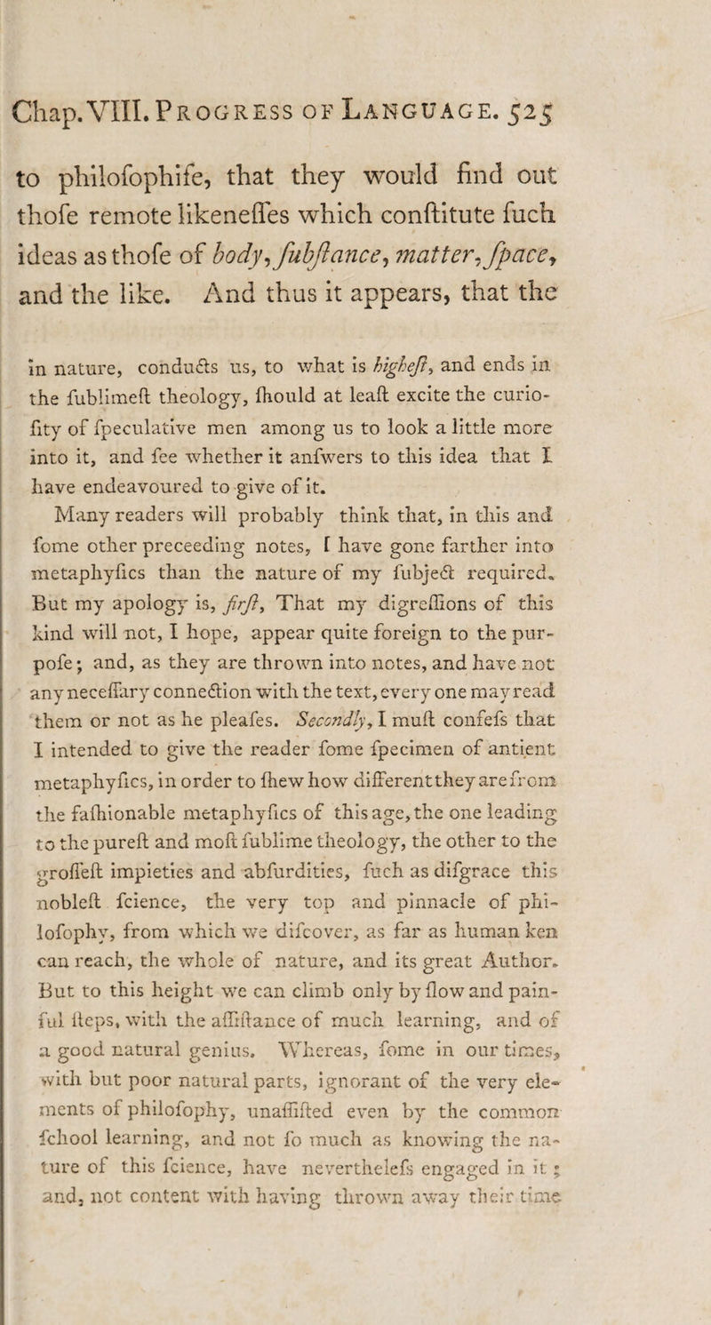 to pliilofophife, that they would find out thofe remote likenefles which conftitute fuch ideas as thofe of body, fubfiance, matter, fpacef and the like. And thus it appears, that the in nature, condu&amp;s us, to what is higheft, and ends in the fublimeft theology, fhould at lead: excite the curio- fity of fpeculative men among us to look a little more into it, and fee whether it anfwers to this idea that I have endeavoured to give of it. Many readers will probably think that, in this and feme other preceeding notes, l have gone farther into metaphylics than the nature of my lubjedl required. But my apology is, firft9 That my digrehions of this kind will not, I hope, appear quite foreign to the pur- pofe; and, as they are thrown into notes, and have not any neceffary connection with the text, every one may read them or not as he pleafes. Secondly, I mull confefs that I intended to give the reader fome fpecimen of antient metaphyfics, in order to Ihew how different they are from the fafhionable metaphyfics of this age, the one leading to the pureft and moft fublime theology, the other to the groffeft impieties and abfurdities, fuch as difgrace this noblefl fcience, the very top and pinnacle of phi- lofophy, from which we difeover, as far as human ken can reach, the whole of nature, and its great Author. But to this height we can climb only by flow and pain¬ ful Reps, with the afliftance of much learning, and of a good natural genius. Whereas, fome in our times, with but poor natural parts, ignorant of the very ele¬ ments of philofophy, unaffifted even by the common fchool learning, and not fo much as knowing the na¬ ture of this fcience, have neverthelefs engaged in it; and, not content with having thrown away their time