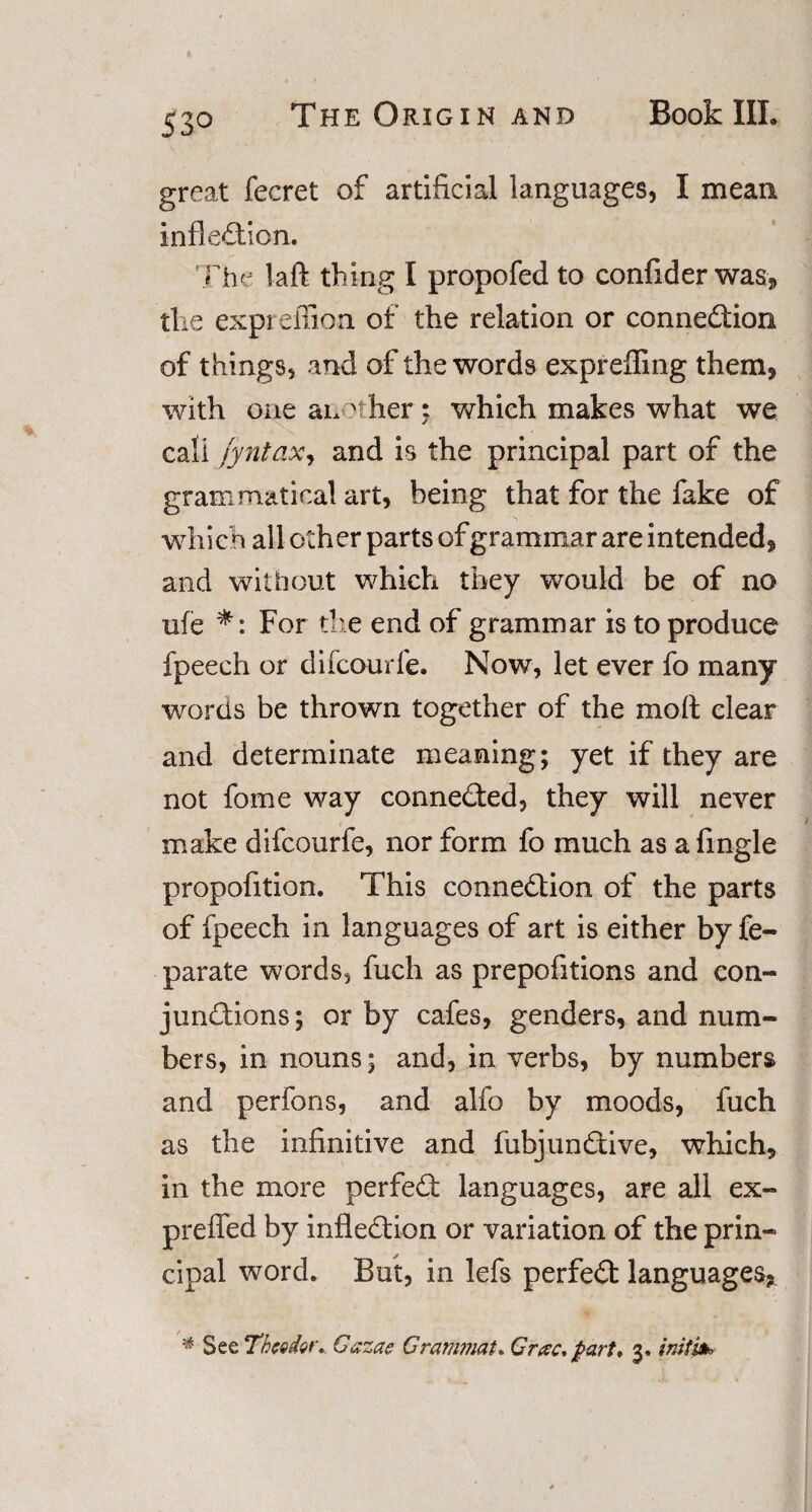 great fecret of artificial languages, I mean inflection* The laft thing I propofed to confider was, the exprefiion of the relation or connection of things, and of the words expreffing them, with one another;, which makes what we call fyntax, and is the principal part of the grammatical art, being that for the fake of which all other parts of grammar are intended, and without which they would be of no ufe *: For the end of grammar is to produce fpeech or difcourfe. Now, let ever fo many words be thrown together of the moft clear and determinate meaning; yet if they are not fome way connected, they will never make difcourfe, nor form fo much as a Angle propofition. This connection of the parts of fpeech in languages of art is either by fe- parate words, fuch as prepofitions and con¬ junctions; or by cafes, genders, and num¬ bers, in nouns; and, in verbs, by numbers and perfons, and alfo by moods, fuch as the infinitive and fubjunCtive, which, in the more perfect languages, are all ex- prefled by inflection or variation of the prin¬ cipal word. But, in lefs perfeCt languages, See Theodor. Cazae Crammat. Gretc* part* 3. initio