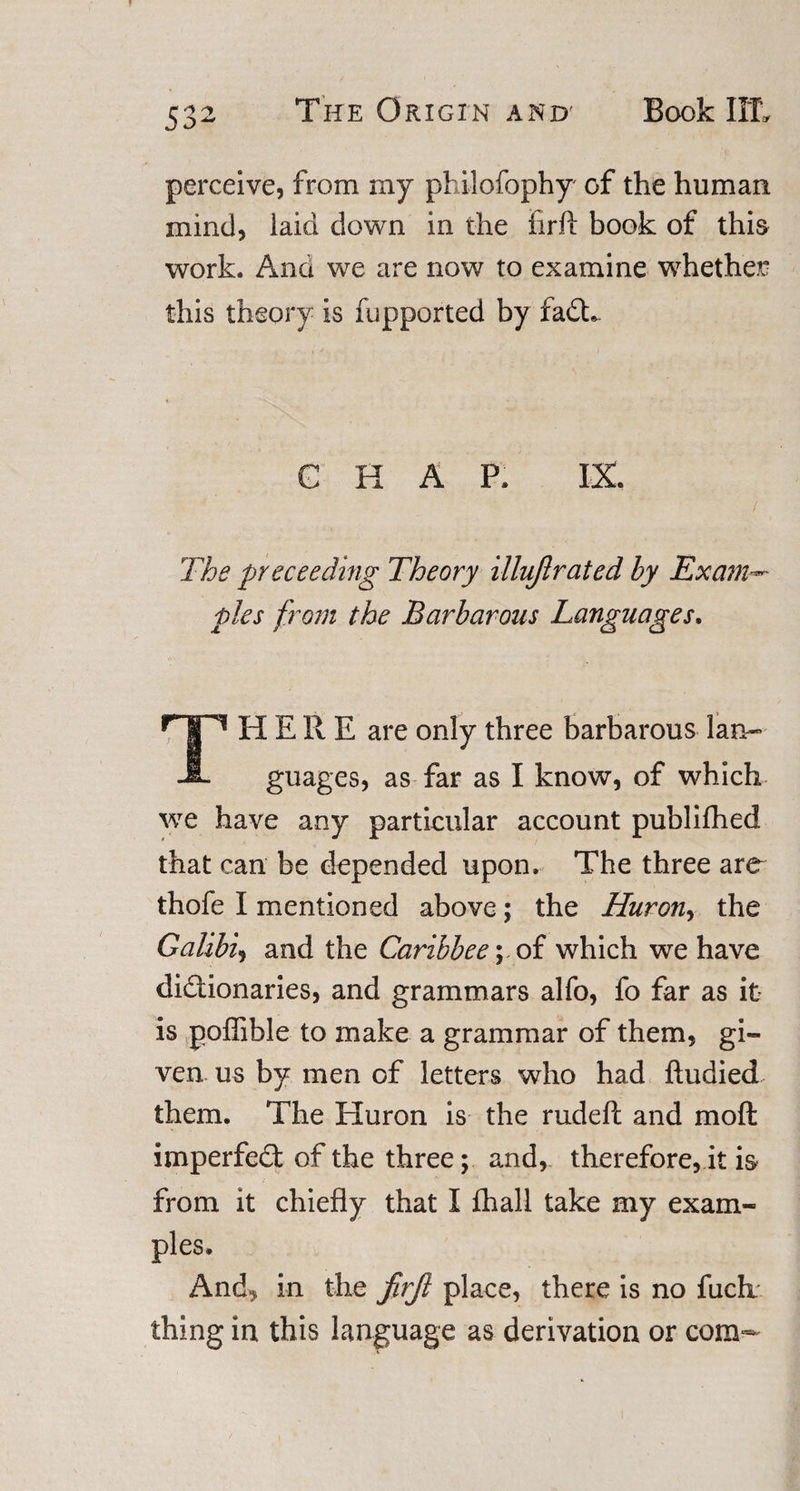 perceive, from my philofophy of the human mind, laid down in the firft book of this work. And we are now to examine whether this theory is fupported by faCL G H A P. IX. / The preceeding Theory illujlrated by Exam¬ ples from the Barbarous Languages. THERE are only three barbarous lan¬ guages, as far as I know, of which we have any particular account publifhed that can be depended upon. The three are thofe I mentioned above; the Huron, the Galibi, and the Caribbee\ of which we have dictionaries, and grammars alfo, fo far as it is poffible to make a grammar of them, gi¬ ven us by men of letters who had ftudied them. The Huron is the rudeft and molt imperfect of the three; and, therefore, it is from it chiefly that I £hall take my exam¬ ples. Anch in the JirJl place, there is no fuch. thing in this language as derivation or com-