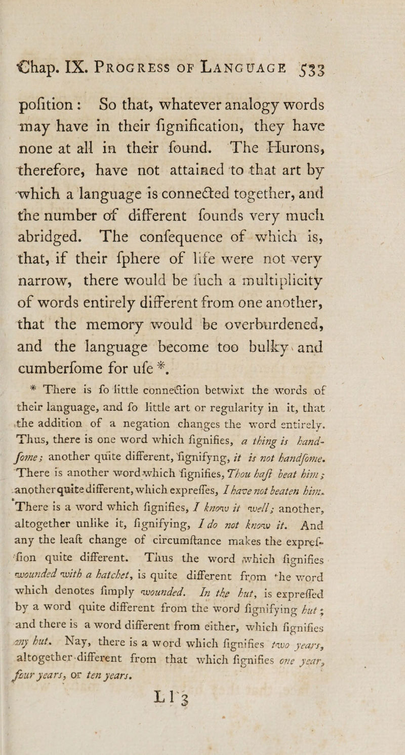 pofition : So that, whatever analogy words may have in their fignification, they have none at all in their found. The Hurons, therefore, have not attained to that art by which a language is connected together, and the number of different founds very much abridged. The confequence of which is, that, if their fphere of life were not very narrow, there would be fuch a multiplicity of words entirely different from one another, that the memory would be overburdened, and the language become too bulky and cumberfome for ufe * There is fo little connexion betwixt the words of their language, and fo little art or regularity in it, that the addition of a negation changes the word entirely. Thus, there is one word which fignifies, a thing is hand- fo?ne; another quite different, fiignifyng, it is not handfome. There is another word which fignifies, Thou baft heat him; another quite different, which expreffes, 1 have not beaten him. x._ There is a word which fignifies, I know it well; another, altogether unlike it, fignifying, 1 do not know it. And any the leaft change of circumftance makes the exprof- fion quite different. Thus the word which fignifies wounded with a hatchet, is quite different from he word which denotes fimply wounded. In the hut, is exprefied by a word quite different from the word fignifying hut % and there is a word different from either, which fignifies 2Jiy hut. Nay, there is a word which fignifies two years, altogether different from that which fignifies one year3 four years, or ten years. L 1 3