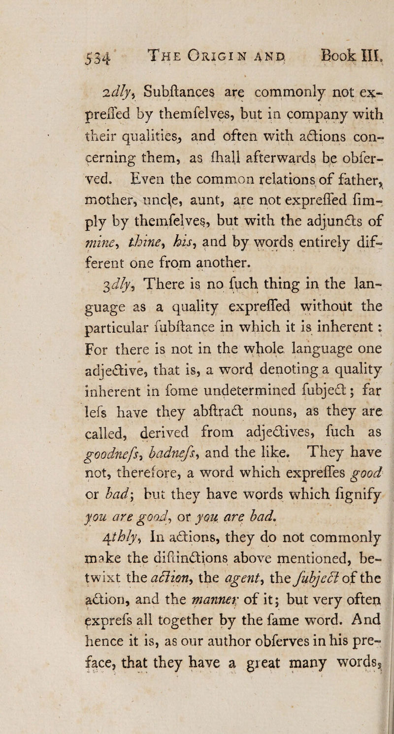 ft adlyy Subftances are commonly not ex~ preffed by themfelves, but in company with their qualities, and often with actions con¬ cerning them, as {hall afterwards be obfer- ved, Even the common relations of father, mother, uncl,e, aunt, are not expreffed Am¬ ply by themfelves, but with the adjunds of mine, thine, his, and by words entirely dif¬ ferent one from another. 3dly, There is no fuch thing in the lan¬ guage as a quality expreffed without the particular fubftance in which it is inherent: For there is not in the whole, language one adjedive, that is, a word denoting a quality inherent in fome undetermined fubjed; far lefs have they abftrad nouns, as they are called, derived from adjedives, fuch as goodnefs, badnefs, and the like. They have not, therefore, a word which expreffes good or bad; but they have words which fignify you are good, or you are bad. \thly,, In adions, they do not commonly make the diftindions above mentioned, be¬ twixt the action, the agent, the fubjedt of the adion, and the manner of it; but very often exprefs all together by the fame word. And hence it is, as our author obferves in his pre¬ face, that they have a great many words5