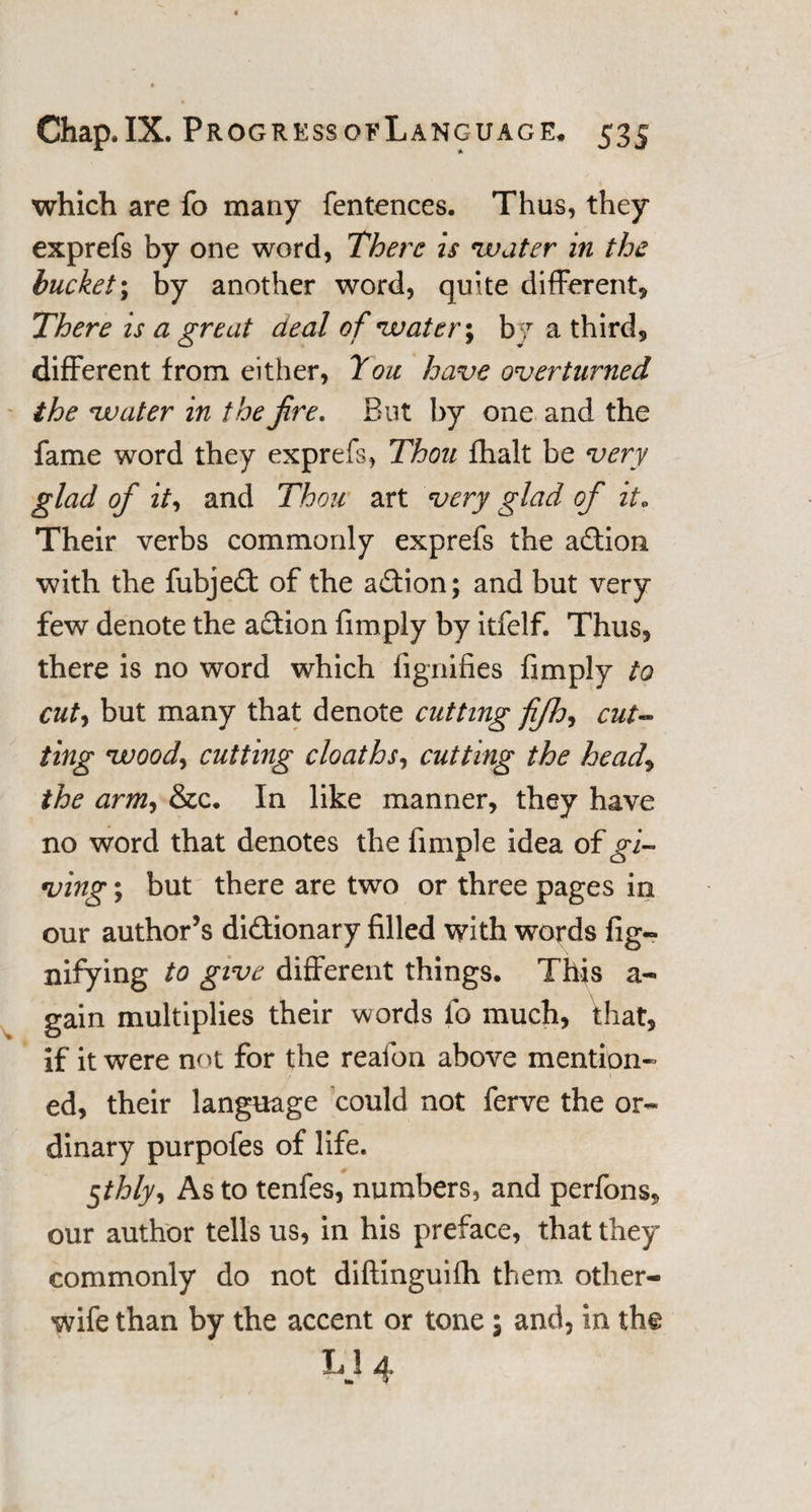 which are fo many fentences. Thus, they exprefs by one word, There is water in the bucket; by another word, quite different. There is a great deal of water; b 7 a third, different from either, Tou have overturned the water in the jire. But by one and the fame word they exprefs, Thou fhalt be very glad of it, and Thou art very glad of it. Their verbs commonly exprefs the aCtion with the fubjeCt of the action; and but very few denote the action fimply by itfelf. Thus, there is no word which fignifies fimply to cut, but many that denote cutting fifh, cut¬ ting wood, cutting cloaths, cutting the head, the arm-t &amp;c. In like manner, they have no word that denotes the fimple idea of gi¬ ving ; but there are two or three pages in our author’s dictionary filled with words fig- nifying to give different things. This a- gain multiplies their words fo much, that, if it were not for the reafon above mention¬ ed, their language could not ferve the or¬ dinary purpofes of life. 5/Z7/K, As to tenfes, numbers, and perfons, our author tells us, in his preface, that they commonly do not diftinguifh them other- wife than by the accent or tone; and, in th§ 1 4^