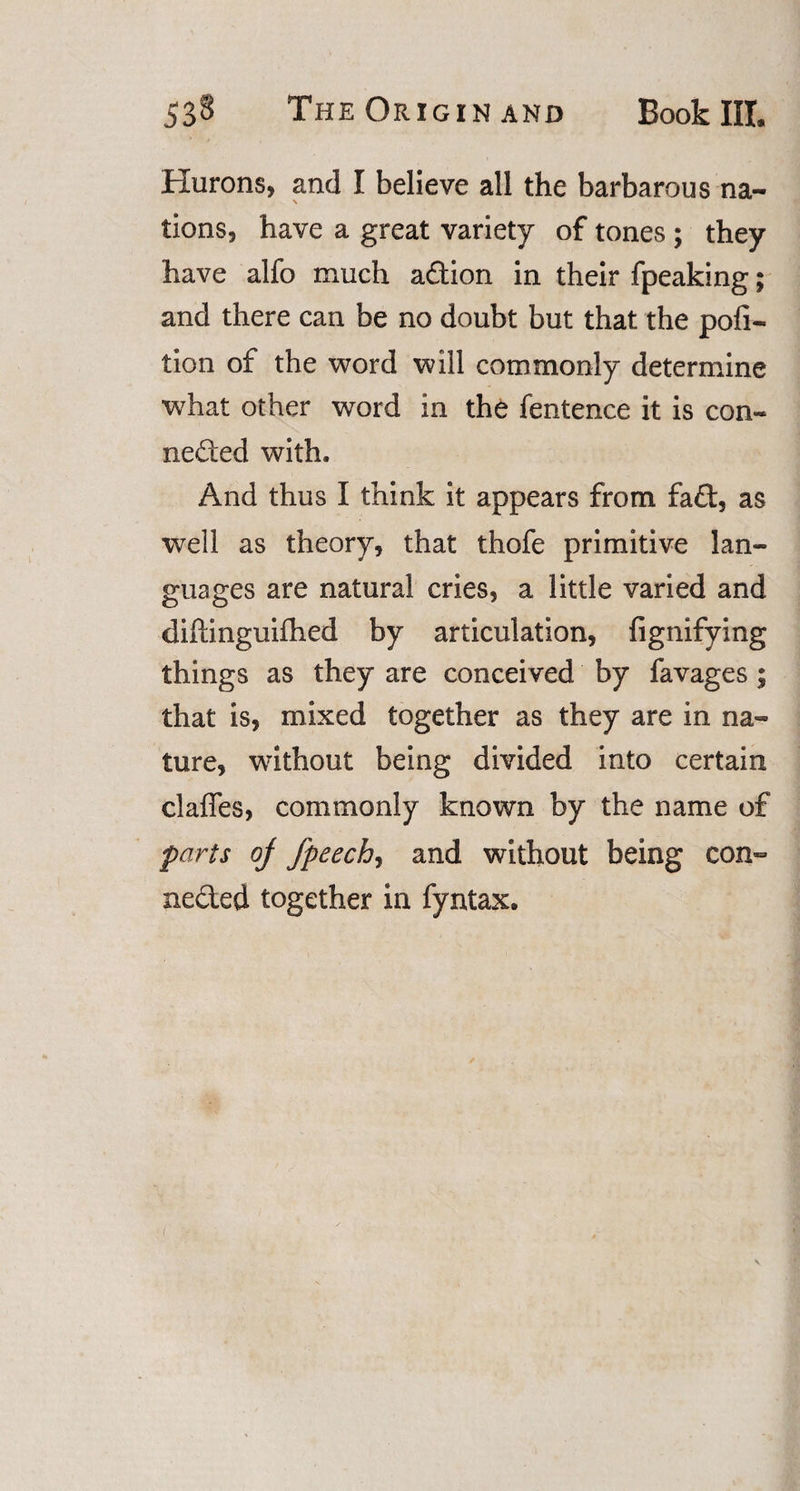 Hurons, and I believe all the barbarous na- v tions, have a great variety of tones ; they have alfo much action in their fpeaking; and there can be no doubt but that the poli- tion of the word will commonly determine what other word in the fentence it is con¬ nected with. And thus I think it appears from fad, as well as theory, that thofe primitive lan¬ guages are natural cries, a little varied and diffinguifhed by articulation, fignifying things as they are conceived by favages; that is, mixed together as they are in na¬ ture, without being divided into certain clafles, commonly known by the name of parts oj fpeechy and without being con- neded together in fyntax.