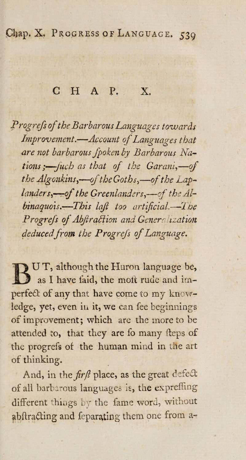 CHAP., X. Progrefs of the Barbarous Languages towards Improvement.—Account of Languages that are not barbarous fpoken by Barbarous Na¬ tions ;—-juch as that of the Garanin—of the Algonkins,—of the Goths&gt;—of the Lap¬ lander s-r-rof the Greenlanders,—of the Al- binaquois—This lafi too artificial.—Noe Progrefs of Abfiradtion and Generr ization i deducedfrom the Progrefs of Language. BUT, although the Huron language be, as I have laid, the molt rude and im¬ perfect of any that have come to my know¬ ledge, yet, even in it, we can fee beginnings of improvement; which are the more to be attended to, that they are fo many iteps of the progrefs of the human mind in the art of thinking. And, in the fir ft place, as the great de fe£t of all barbarous languages it, the expreffing different things by the fame word, without abftraCting and feparating them one from a-