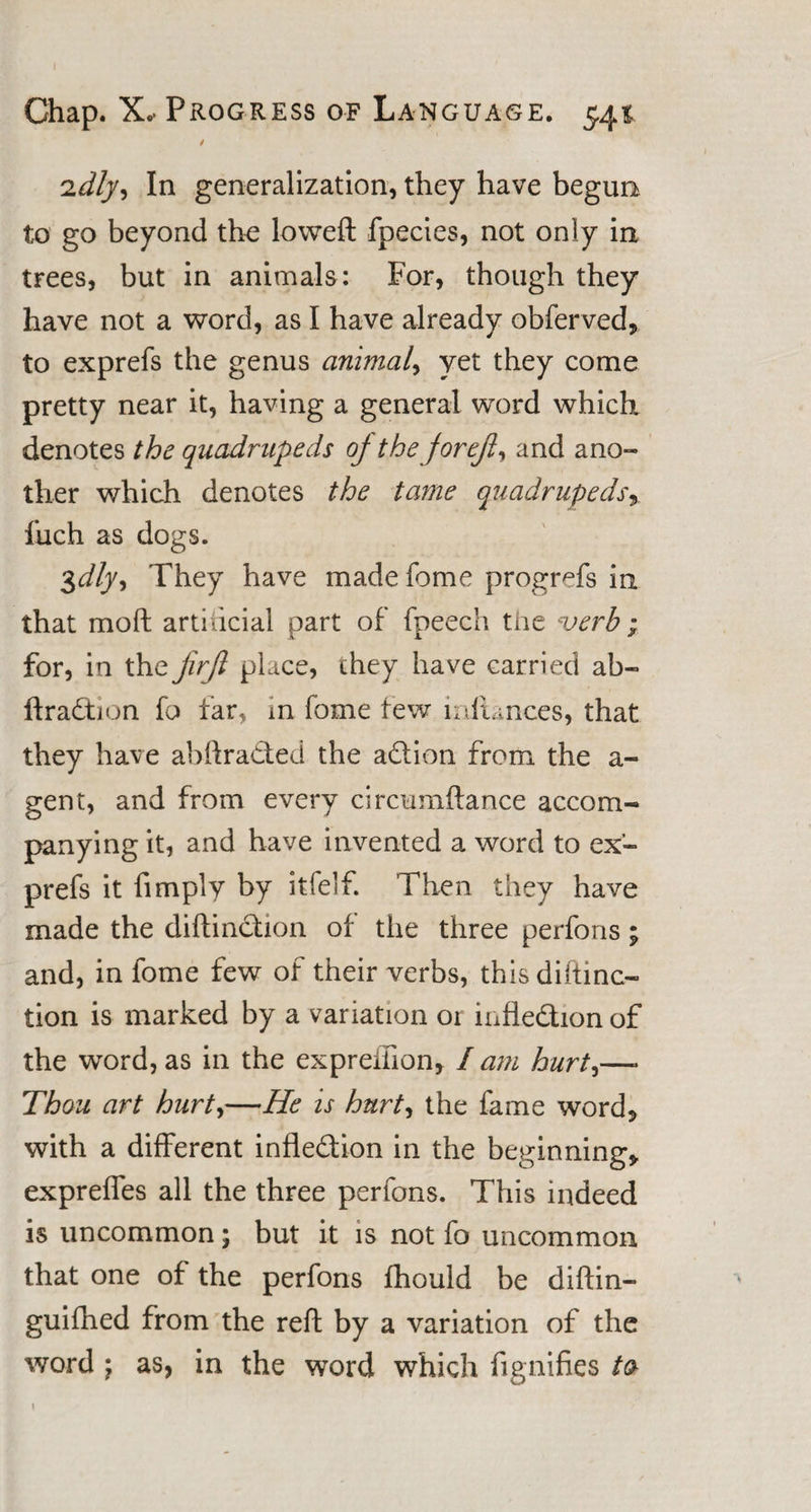 ‘idly. In generalization, they have begun to go beyond the loweft fpecies, not only in trees, but in animals: For, though they have not a word, as I have already obferved, to exprefs the genus animal, yet they come pretty near it, having a general word which denotes the quadrupeds of the for eft, and ano¬ ther which denotes the tame quadrupeds fuch as dogs. 3dly. They have made feme progrefs in that mo ft artidcial part of fpeech the verb ; for, in the jirjl place, they have carried ab- ftradion fo far, in fome few inltances, that they have abftraded the adion from the a- gent, and from every circumftance accom¬ panying it, and have invented a word to ex'- prefs it fimply by itfelf. Then they have made the diftindion of the three perfons; and, in fome few of their verbs, this diftinc- tion is marked by a variation or infledion of the word, as in the expreiiion, / am hurt,—- Thou art hurt,—He is hurt, the fame word* with a different infledion in the beginning* exprefles all the three perfons. This indeed is uncommon; but it is not fo uncommon that one of the perfons fhould be diftin- guifhed from the reft by a variation of the word \ as, in the word which flgnifies to