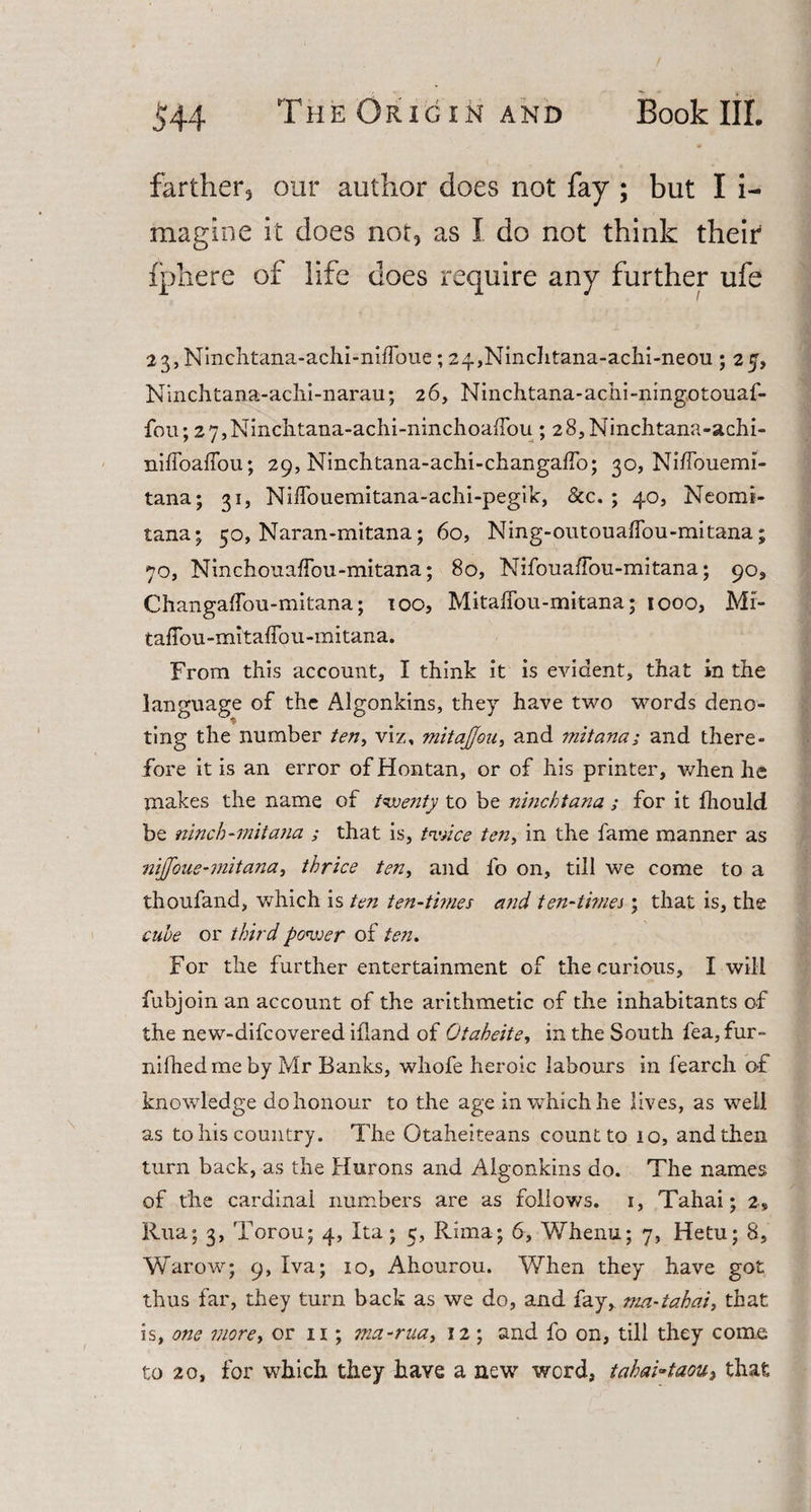 farther, our author does not fay ; but I i- magine it does not, as I do not think their of life does require any further ufe i 23, Ninchtana-achi-nihbue; 24,Ninchtana-achi-neou ; 25, Ninchtana-achi-narau; 26, Ninchtana-achi-ningotouaf- fou; 2 7,Ninclitana-achi-nmchoa{Tou; 28,Ninchtana-achi- niffoafiou; 29, Ninchtana-achi-changalfo; 30, Nilfouemi- tana; 31, Nilfouemitana-achi-pegik, &amp;c. ; 40, Neomi- tana; 50, Naran-mitana; 60, Ning-outoualfou-mitana; 70, Ninchouaffou-mitana; 80, NifouafFou-mitana; 909 Changaffou-mitana; 100, MitalTou-mitana; 1000, Mr- taffou-mitaffou-mitana. From this account, I think it is evident, that in the language of the Algonkins, they have two words deno- * ting the number ten, viz, mitajjou, and mitana; and there¬ fore it is an error ofHontan, or of his printer, when he makes the name of twenty to be ninchtana ; for it fhould be ninch-mitana ; that is, twice ten, in the fame manner as nijfoue-mitana, thrice ten, and lb on, till we come to a thoufand, which is ten ten-times and ten-ti?nes; that is, the cube or third power of ten. For the further entertainment of the curious, I will fubjoin an account of the arithmetic of the inhabitants of the new-difcovered ifland of Otaheite, in the South fea,fur- nifhedmeby Mr Banks, whofe heroic labours in fearch of knowledge do honour to the age in which he lives, as well as to his country. The Otaheiteans count to 10, and then turn back, as the Hurons and Algonkins do. The names of the cardinal numbers are as follows. 1, Tahai; 2, Rua; 3, Torou; 4, Ita; 5, Rima; 6, Whenu; 7, Hetu; 8, Warow; 9, Xva; 10, Ahourou. When they have got thus far, they turn back as we do, and fay, ma-tahai, that is, one more, or 11; ma-rua, 12 ; and fo on, till they come to 20, for which they have a new word, tahai~taou, that