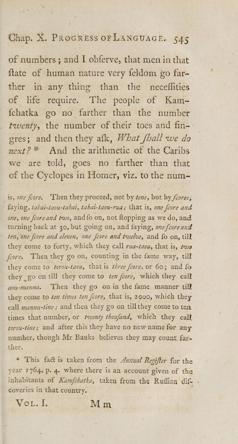 Chap. X. Progress ofLanguage. 545 of numbers; and I obferve, that men in that ftate of human nature very feldom go far¬ ther in any thing than the neceffities of life require. The people of Kara- fchatka go no farther than the number twenty, the number of their toes and fin- gres; and then they afk, What Jhall zue do next? * And the arithmetic of the Caribs we are told, goes no farther than that of the Cyclopes in Homer, viz. to the num- is, one /core. Then they proceed, not by tens, but by /cores, faying, tabai-taou-tahai, tahai-taou-rua; that is, one /core and G72e, one /core and two, andfo on, not hopping as we do, and turning back at 30, but going on, and faying, one[coreand ten, one /core and elevc7i, one /core and twelve, and fo on, till they come to forty, which they call rua-taou, that is, two /core. Then they go on, counting in the fame way, till they come to torou-taou, that is three fcorey or 60; and fo they go on till they come to ten /core, which they call aou-ma7ina. Then they go on in the fame manner till they come to te7i times ten /core, that is, 2000, which they call mannu-tine; and then they go on till they come to ten. times that number, or twenty thoufand, which they call torou-ttnes and after this they have no new name for any number, though Mr Banks believes they may count far* ther. * This fadl is taken from the Annual Regtfter for the year 1764, p. 4. where there is an account given of the inhabitants of Kamfcbatka, taken from the Ruffian dis¬ coveries in that country. Vol. L M in