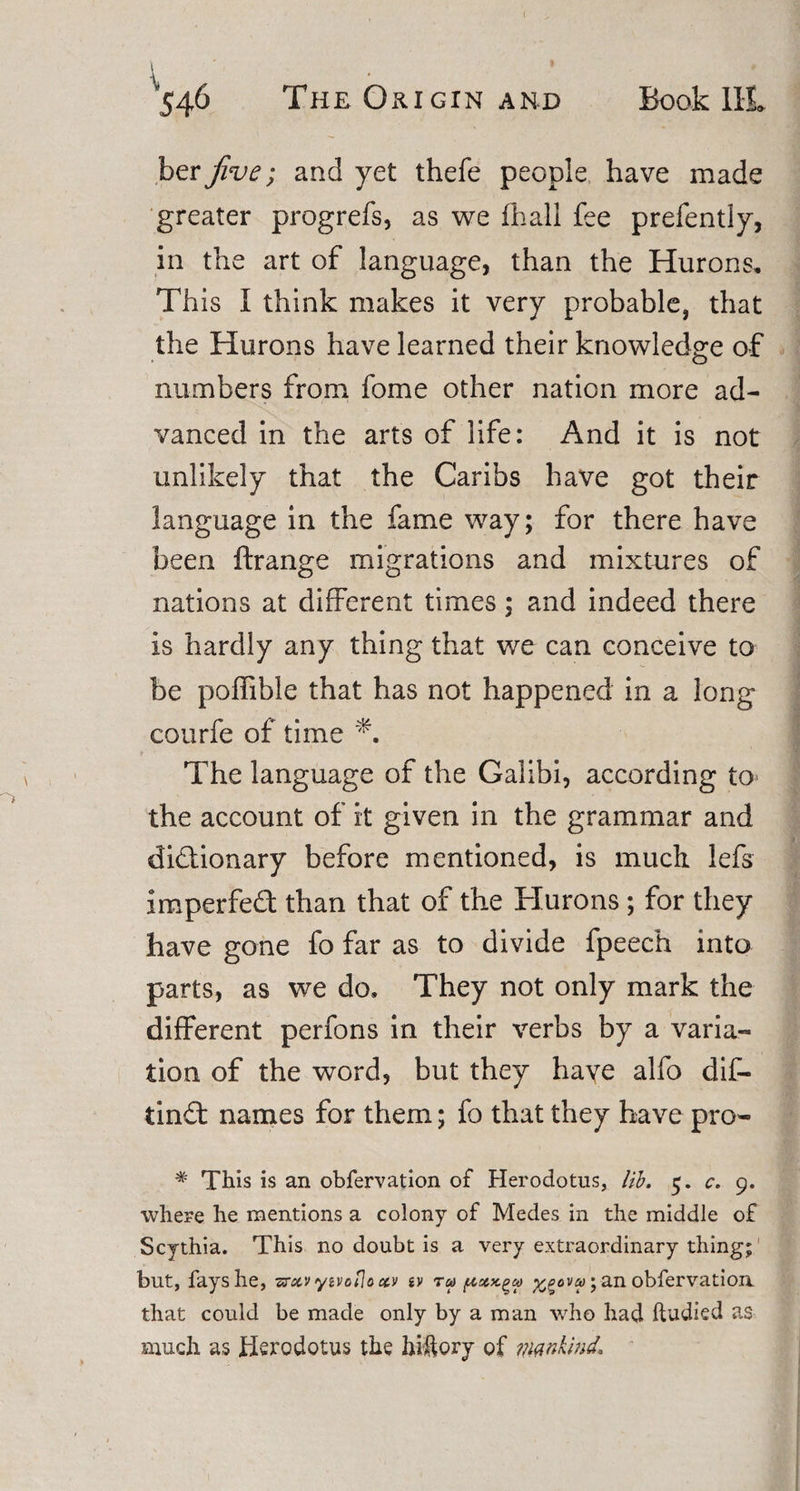 her jive; and yet thefe people have made greater progrefs, as we fhall fee prefently, in the art of language, than the Hurons, Th is I think makes it very probable, that the Hurons have learned their knowledge of numbers from fome other nation more ad¬ vanced in the arts of life: And it is not unlikely that the Caribs have got their language in the fame way; for there have been ftrange migrations and mixtures of nations at different times; and indeed there is hardly any thing that we can conceive to be poffible that has not happened in a long courfe of time The language of the Galibi, according to the account of it given in the grammar and dictionary before mentioned, is much lefs imperfeCt than that of the Hurons ; for they have gone fo far as to divide fpeech into parts, as we do. They not only mark the different perfons in their verbs by a varia¬ tion of the word, but they haye alfo dif- tinCt names for them; fo that they have pro- # This is an obfervation of Herodotus, lib. 5. c. 9. where he mentions a colony of Medes in the middle of Scythia. This no doubt is a very extraordinary thing; but, fays he, sraiv yivoflo c&amp;v ev ru ; an obfervation that could be made only by a man who had ftudied as much as Herodotus the hiftory of mankmd.