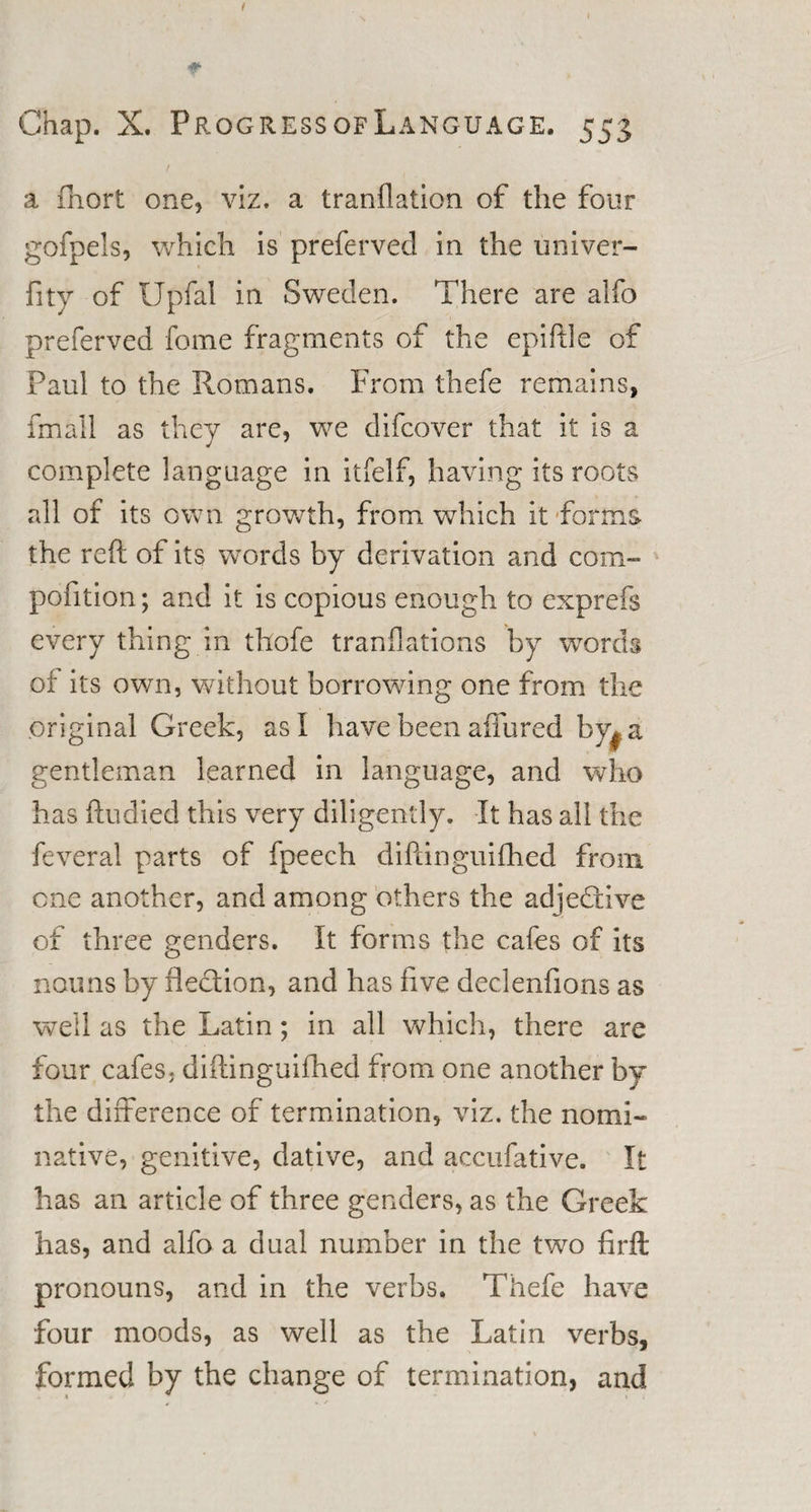 f Chap. X. ProgressofLanguage. 553 a fhort one, viz. a tranfiation of the four gofpels, which is prefervecl in the univer- fity of IJpfal in Sweden. There are alfo preferved fome fragments of the epiftle of Paul to the Romans. From thefe remains, fmail as they are, we difcover that it is a complete language in itfelf, having its roots all of its own growth, from which it forms the reft of its words by derivation and com- poiition; and it is copious enough to exprefs every thing in thofe tranflations by wmrds of its own, without borrowing one from the original Greek, as! have been affured by* a gentleman learned in language, and who has ftudied this very diligently. It has all the feveral parts of fpeech diftinguifhed from one another, and among others the adjedtive of three genders. It forms the cafes of its nouns by flection, and has five declenfions as well as the Latin; in all which, there are four cafes, diftinguifhed from one another by the difference of termination, viz. the nomi¬ native, genitive, dative, and accufative. It has an article of three genders, as the Greek has, and alfo a dual number in the two firft pronouns, and in the verbs. Thefe have four moods, as well as the Latin verbs, formed by the change of termination, and