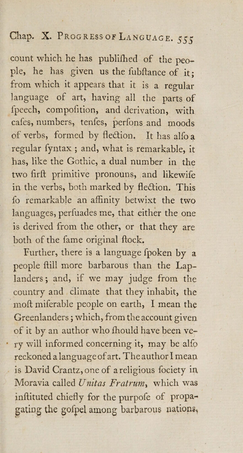 count which he has publiffied of the peo~ pie, he has given us the fubftance of it; from which it appears that it is a regular language of art, having all the parts of lpeech, compofition, and derivation, with cafes, numbers, tenfes, perfons and moods of verbs, formed by fledion. It has alfoa regular fyntax ; and, what is remarkable, it has, like the Gothic, a dual number in the two firft primitive pronouns, and likewife in the verbs, both marked by fled ion. This fo remarkable an affinity betwixt the two languages, perfuades me, that either the one is derived from the other, or that they are both of the fame original flock. Further, there is a language fpoken by a people ftill more barbarous than the Lap¬ landers ; and, if we may judge from the country and climate that they inhabit, the molt miferable people on earth, I mean the Greenlanders; which, from the account given of it by an author who fhould have been ve~ • ry will informed concerning it, may be alfo reckoned a language of art. The author I mean is David Crantz,one of a religious fociety in Moravia called Unitas Fratrumy which was inftituted chiefly for the purpofe of propa¬ gating the gofpel among barbarous nations.