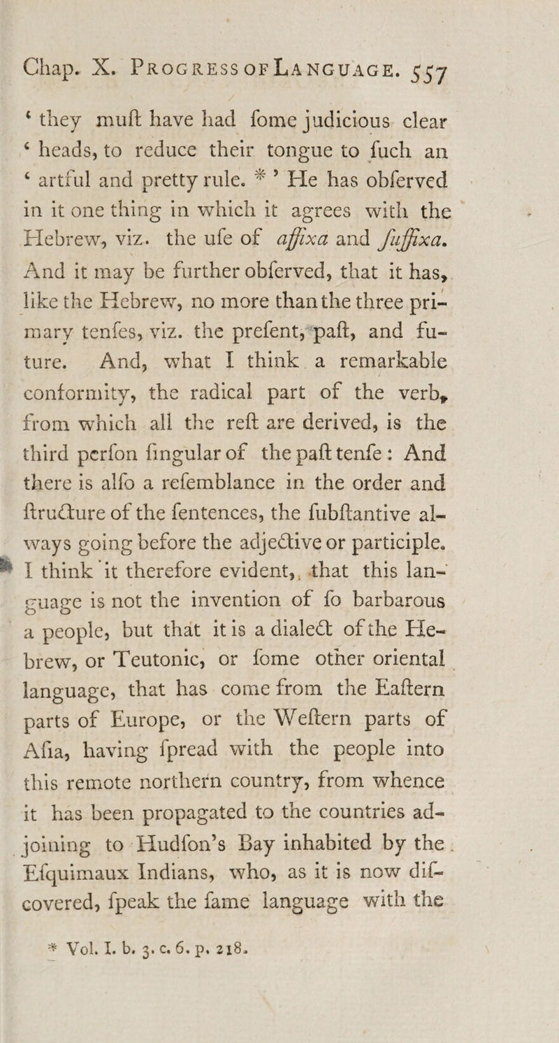 ‘they muft have had fome judicious clear ‘ heads, to reduce their tongue to fuch an ‘ artful and pretty rule. * 5 He has obferved in it one thing in which it agrees with the Hebrew, viz. the ufe of affix a and fuffixa. And it may be further obferved, that it has, like the Hebrew, no more than the three pri¬ mary tenfes, viz. the prefent, paft, and fu¬ ture. And, what I think a remarkable conformity, the radical part of the verb* from which all the reft are derived, is the third perfon fingularof the paft tenfe: And there is alfo a refemblance in the order and ftrudure of the fentences, the fubftantive al¬ ways going before the adje&amp;ive or participle. * I think it therefore evident, t that this lan¬ guage is not the invention of fo barbarous a people, but that it is a dialed: of the He¬ brew, or Teutonic, or fome other oriental language, that has come from the Eaftern parts of Europe, or the Weftern parts of Afia, having fpread with the people into this remote northern country, from whence it has been propagated to the countries ad¬ joining to Hudfon’s Bay inhabited by the . Efcjuimaux Indians, who, as it is now dis¬ covered, fpeak the fame language with the * Vol. I. b. 3. c. 6. p. 218.