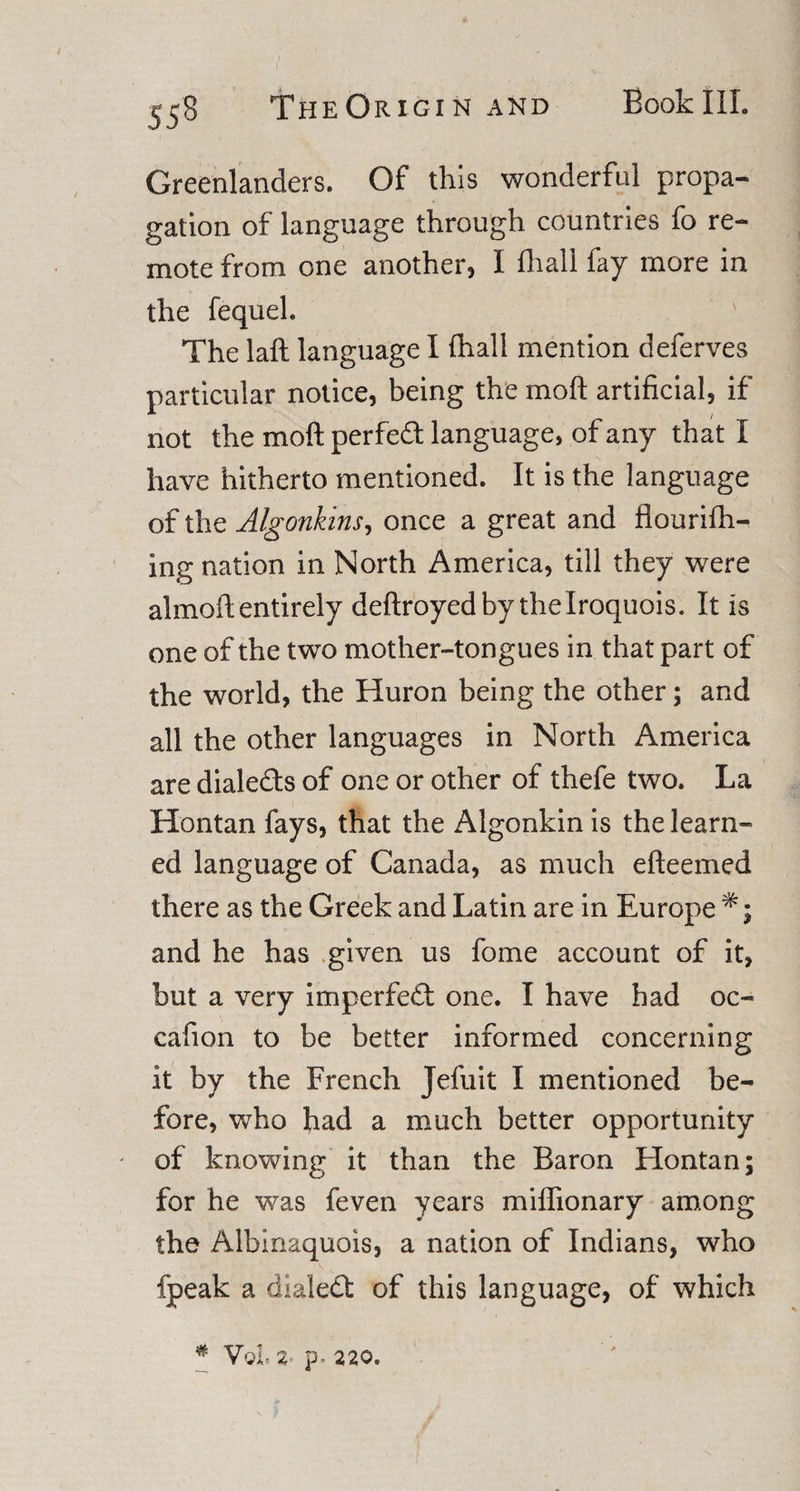 Greenlanders. Of this wonderful propa¬ gation of language through countries fo re¬ mote from one another, I fhall fay more in the fequel. The laft language I fhall mention deferves particular notice, being the moft artificial, if not the moft perfed language, of any that I have hitherto mentioned. It is the language of the Algonkins, once a great and flouriffi- ing nation in North America, till they were almoft entirely deftroyed by the Iroquois. It is one of the two mother-tongues in that part of the world, the Huron being the other; and all the other languages in North America are dialeds of one or other of thefe two. La Hontan fays, that the Algonkin is the learn¬ ed language of Canada, as much efteemed there as the Greek and Latin are in Europe and he has given us fome account of it, but a very imperfect one. I have had oc~ cafion to be better informed concerning it by the French Jefuit I mentioned be¬ fore, who had a much better opportunity of knowing it than the Baron Hontan; for he was feven years miffionary among the Albinaquois, a nation of Indians, who fpeak a dialed: of this language, of which