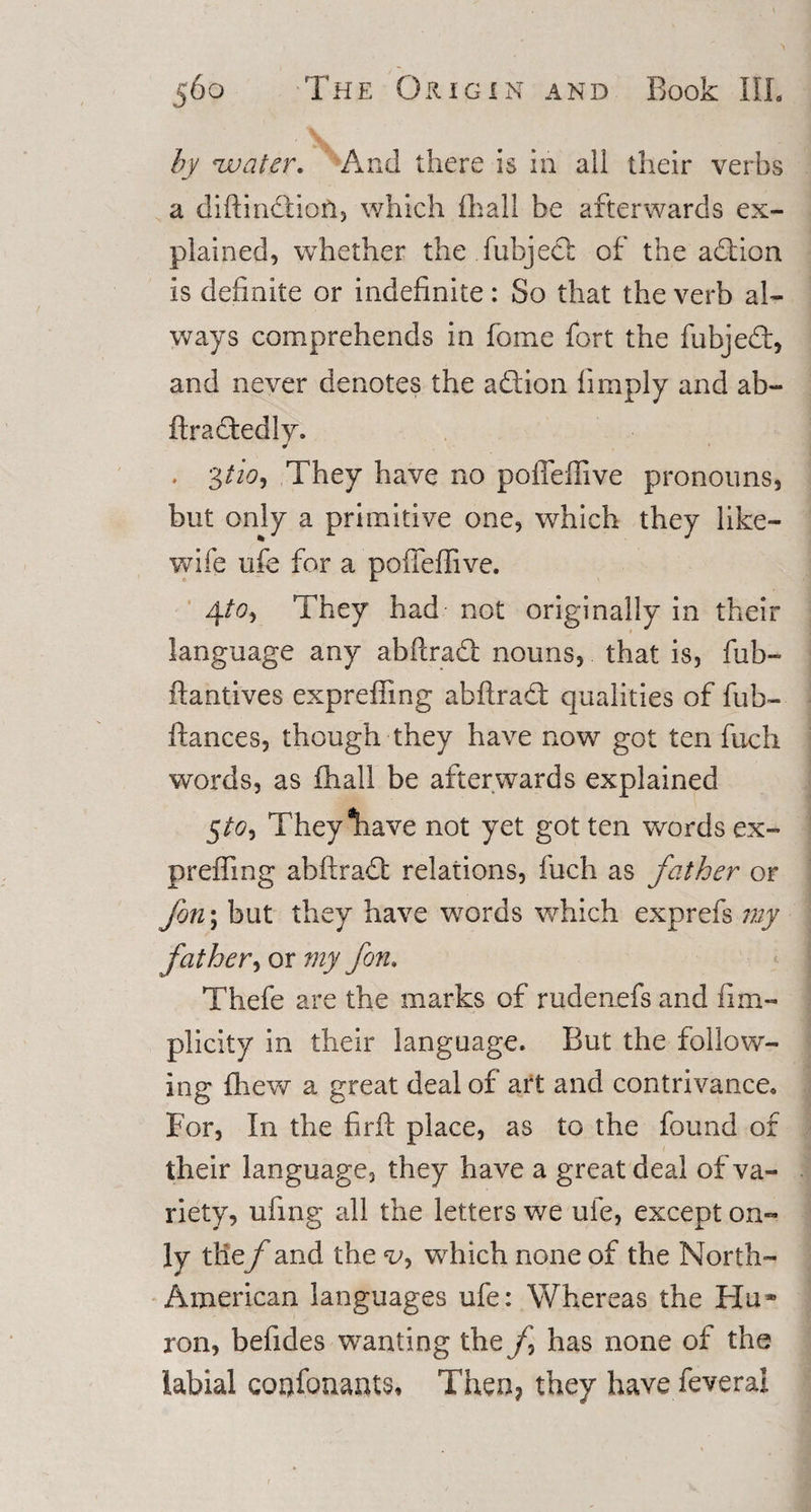 by water. And there is in all their verbs a diftindiion, which fliall be afterwards ex¬ plained, whether the fubjecl of the adtion is definite or indefinite: So that the verb al¬ ways comprehends in fome fort the fubjedt, and never denotes the adlion limply and ab- ftradfcedly. J , 3/A, They have no poffefiive pronouns, but only a primitive one, which they like- wife ufe for a pofieffive. 4to&gt; They had not originally in their language any abftradt nouns, that is, fub- ftantives expreffing abftradt qualities of fub- ftances, though they have now got ten fuch words, as fhall be afterwards explained 5to* Theyliave not yet got ten words ex¬ prefling abftradt relations, fuch as father or fon\ but they have words which exprefs my father, or my fern. Thefe are the marks of rudenefs and iim- plicity in their language. But the follow¬ ing fhew a great deal of art and contrivance, For, In the firft place, as to the found of their language, they have a great deal of va¬ riety, ufing all the letters we ufe, except on¬ ly tlie/' and the v, which none of the North- American languages ufe: Whereas the Hu* ron, befides wanting the f has none of the labial confouauts* Then? they have feveral