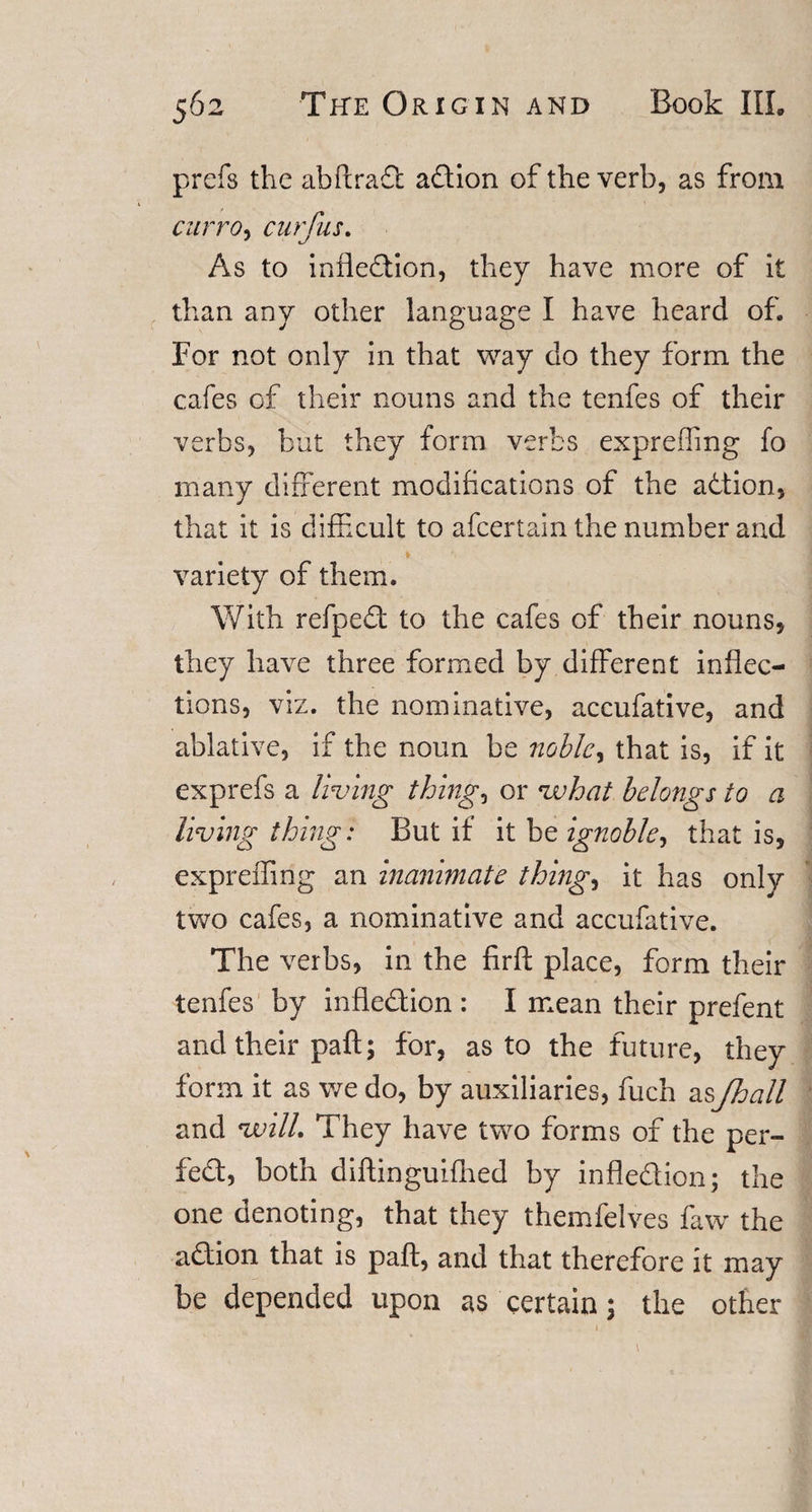 prefs the abftrad adion of the verb, as from curro, cur Jus. As to infledion, they have more of it than any other language I have heard of. For not only in that way do they form the cafes of their nouns and the tenfes of their verbs, but they form verbs exprefling fo many different modifications of the adtion, that it is difficult to afcertain the number and \ . variety of them. With refped to the cafes of their nouns, they have three formed by different inflec¬ tions, viz. the nominative, accufative, and ablative, if the noun be noble^ that is, if it exprefs a living thing, or vuhat belongs to a living thing: But if it be ignoble, that is, expreffing an inanimate things it has only two cafes, a nominative and accufative. The verbs, in the firft place, form their tenfes by infledion : I mean their prefent and their paft; for, as to the future, they form it as we do, by auxiliaries, fuch as/hall and will. They have two forms of the per- fed, both diftinguifhed by infledion; the one denoting, that they themfelves faw the adion that is paft, and that therefore it may be depended upon as certain; the other