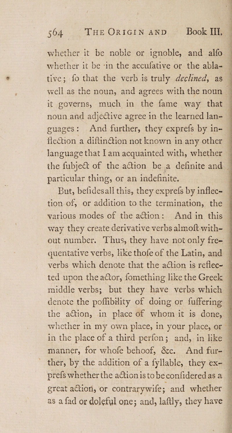 whether it be noble or ignoble, and alfo whether it be 'in the accufatiye or the abla¬ tive ; fo that the verb is truly declined, as well as the noun, and agrees with the noun it governs, much in the fame way that noun and adjective agree in the learned lan¬ guages : And further, they exprefs by in¬ flection a diftindion not known in any other language that I am acquainted with, whether the fubjed of the adion be a definite and particular thing, or an indefinite. But, befidesall this, they exprefs by inflec¬ tion of, or addition to the termination, the various modes of the action : And in this way they create derivative verbs aimoft with¬ out number. Thus, they have not only fre¬ quentative verbs, like thofe of the Latin, and verbs which denote that the adion is reflec¬ ted upon the ador, fomething like the Greek middle verbs; but they have verbs which denote the poffibi-lity of doing or differing the adion, in place of whom it is done, whether in my own place, in your place, or in the place of a third perfon; and, in like manner, for whofe behoof, &amp;c. And fur¬ ther, by the addition of a fyllable, they ex¬ prefs whether the adion is to be confidered as a great adion, or contrary wife; and whether as a fad or doleful one; and, laftly, they have