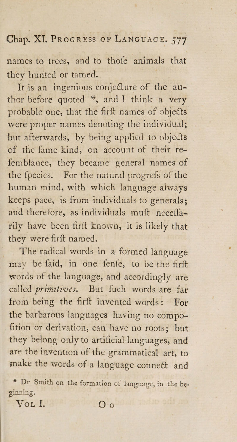 I Chap. XI. Progress of Language. 577 names to trees, and to thole animals that they hunted or tamed. It is an ingenious conjedure of the au¬ thor before quoted and 1 think a very probable one, that the fir ft names of objeds were proper names denoting the individual; but afterwards, by being applied to objeds of the fame kind, on account of their re- femblance, they became general names of the fpecies. For the natural progrefs of the human mind, with which language always keeps pace, is from individuals to generals; and therefore, as individuals muft neceffa- rily have been firft known, it is likely that they were firft named. The radical words in a formed language may be faid, in one fenfe, to be the hrft words of the language, and accordingly are called primitives. But fuch words are far from being the firft invented words: For the barbarous languages having no compo- fition or derivation, can have no roots; but they belong only to artificial languages, and are the invention of the grammatical art, to make the words of a language conned and * Dr Smith on the formation of language, in the be* ginning. Vol I. Go