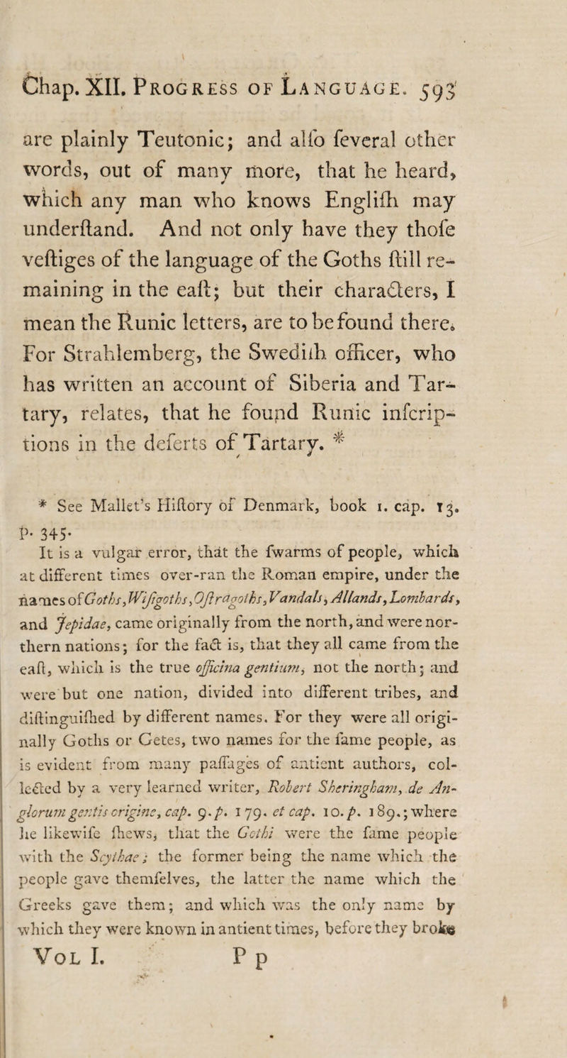 are plainly Teutonic; and alio feveral other words, out of many more, that he heard, which any man who knows Englifh may underhand. And not only have they thofe veftiges of the language of the Goths hill re¬ maining in the eaft; but their characters, I mean the Runic letters, are to be found there. For Strahlemberg, the Swediffi officer, who has written an account of Siberia and Tar¬ tary, relates, that he foupd Runic infcrip- tions in the deferts of Tartary. * 1 * See Mallet’s Fliitory of Denmark, book i. cap. T3. P• 345- It is a vulgar error, that the fwarms of people, which at different times over-ran the Roman empire, under the names of Goths, Wifi goth s, Oftragotks3 Vandals, Allands, Lombards, and jepidae, came originally from the north, and were nor¬ thern nations; for the fatf: is, that they all came from the eafl, which is the true officina gentium, not the north; and were but one nation, divided into different tribes, and dift inguifhed by different names. For they were all origi¬ nally Goths or Getes, two names for the fame people, as is evident from many paffuges of anticnt authors, col¬ lected by a very learned writer, Robert Sheringham, de An- glorumgentisengine, cap. 9./’. 179* et cap. 10./». 189.; where lie likewife fhews, that the Get hi were the fame people with the Scythae; the former being the name which the people gave themfelves, the latter the name which the Greeks gave them; and which was the only name by which they -were known in antient times, before they broke Vol I. F p