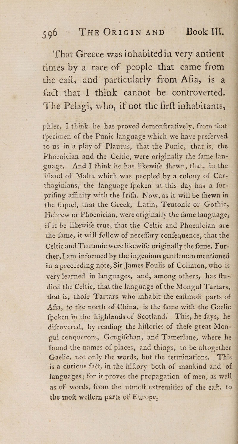 That Greece was inhabited in very antient times by a race of people that came from the eaft, and particularly from Afia, is a fa£t that I think cannot be controverted. The Pelagi, who, if not the firft inhabitants, plilet, I think he has proved demonftratively, from that fpecimen of the Punic language which we have preferred to us in a play of Plautus, that the Punic, that is, the Phoenician and the Celtic, were originally the fame lan¬ guage. And I think he has likewife lhewn, that, in the Mand of Malta which was peopled by a colony of Car¬ thaginians, the language fpoken at this day has a fur- priling affinity with the Jrifh, Now, as it will be fhewn in the fequel, that the Greek, Latin, Teutonic or Gothic, Hebrew or Phoenician, were originally the fame language, if it be likewife true, that the Celtic and Phoenician are the fame, it will follow of necelfary confequence, that the Celtic and Teutonic were likewife originally the fame. Fur¬ ther, I am informed by the ingenious gentleman mentioned in a preceeding note, Sir James Foulis of Colinton, who is very learned in languages, and, among others, has ftu- died the Celtic, that the language of the Mongul Tartars, that is, thofe Tartars who inhabit the eaftmoft parts of Afia, to the north of China, is the fame with the Gaelic fpoken in the highlands of Scotland. This, he fays, he difcovered, by reading the hi dories of thefe great Mon- gui conquerors, Gengifchan, and Tamerlane, where he found the names of places, and things, to be altogether Gaelic, not only the words, but the terminations. This is a curious fa&amp;, in the hiftory both of mankind and of languages; for it proves the propagation of men, as well as of words, from the utmoft extremities of the eaft, to the moft weder» parts of Europe.